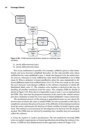 introtest CUUS047-Ammann ISBN 9780521880381 November 8, 2007 17:13 Char Count= 0
84 Coverage Criteria
undefined
undefined
true
1
word
undefined
false
8
word
sameword
true
9
word
differentword
true
11
word
sameword
false
10
word
differentword
false
12
Figure 2.38. A FSM representing Stutter, based on modeling state
variables.
11. (word, differentword, true)
12. (word, differentword, false)
Not every combination is possible. For example, curWord is given a value imme-
diately and never becomes undefined thereafter. So the only possible state where
curWord has the value undefined is state 1, which also happens to be the initial state.
As soon as a character is read, curWord has value word and lastdelimit is set to false
(state 8). When a delimiter is found, prevWord is either the same (sameword) or dif-
ferent (different word) from curWord (states 10 or 12). If the two words are the same,
the next character read changes curWord, so the software transitions to (word, dif-
ferentword, false), state 12. The complete state machine is derived in this way, by
deciding all possible transitions from the states. The complete FSM for Stutter is
shown in Figure 2.38. Note that it is impossible to get to state 7, so it is omitted from
the FSM. Also, note that the program terminates at the end of a file, which is always
just after a delimiter is found. So every state in which lastdelimit = true is a final state.
The mechanical process of this strategy is appealing because we can expect dif-
ferent testers to derive the same or similar FSMs. It is not yet possible at this time to
completely automate this process because of the difficulty of determining transitions
from the source and because the decision of which variables to model requires judg-
ment. The software is not necessary for this diagram to be derived, but the design is
needed. The FSMs that are derived by modeling state variables may not accurately
reflect the software.
4. Using the implicit or explicit specifications: The last method for deriving FSMs
relies on explicit requirements or formal specifications describing the software’s be-
havior. A FSM for class Stutter based on this approach is shown in Figure 2.39.
 