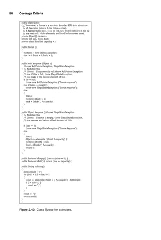introtest CUUS047-Ammann ISBN 9780521880381 November 8, 2007 17:13 Char Count= 0
86 Coverage Criteria
public class Queue
{ // Overview: a Queue is a mutable, bounded FIFO data structure
// of fixed size (size is 2, for this exercise).
// A typical Queue is [], [o1], or [o1, o2], where neither o1 nor o2
// are ever null. Older elements are listed before newer ones.
private Object[] elements;
private int size, front, back;
private static final int capacity = 2;
public Queue ()
{
elements = new Object [capacity];
size = 0; front = 0; back = 0;
}
public void enqueue (Object o)
throws NullPointerException, IllegalStateException
{ // Modifies: this
// Effects: If argument is null throw NullPointerException
// else if this is full, throw IllegalStateException,
// else make o the newest element of this
if (o == null)
throw new NullPointerException (Queue.enqueue);
else if (size == capacity)
throw new IllegalStateException (Queue.enqueue);
else
{
size++;
elements [back] = o;
back = (back+1) % capacity;
}
}
public Object dequeue () throws IllegalStateException
{ // Modifies: this
// Effects: If queue is empty, throw IllegalStateException,
// else remove and return oldest element of this
if (size == 0)
throw new IllegalStateException (Queue.dequeue);
else
{
size--;
Object o = elements [ (front % capacity) ];
elements [front] = null;
front = (front+1) % capacity;
return o;
}
}
public boolean isEmpty() { return (size == 0); }
public boolean isFull() { return (size == capacity); }
public String toString()
{
String result = [;
for (int i = 0; i  size; i++)
{
result += elements[ (front + i) % capacity ] . toString();
if (i  size -1) {
result += , ;
}
}
result += ];
return result;
}
}
Figure 2.40. Class Queue for exercises.
 