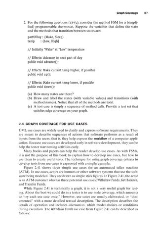 introtest CUUS047-Ammann ISBN 9780521880381 November 8, 2007 17:13 Char Count= 0
Graph Coverage 87
2. For the following questions (a)–(c), consider the method FSM for a (simpli-
fied) programmable thermostat. Suppose the variables that define the state
and the methods that transition between states are:
partOfDay : {Wake, Sleep}
temp : {Low, High}
// Initially Wake at Low temperature
// Effects: Advance to next part of day
public void advance();
// Effects: Make current temp higher, if possible
public void up();
// Effects: Make current temp lower, if possible
public void down();
(a) How many states are there?
(b) Draw and label the states (with variable values) and transitions (with
method names). Notice that all of the methods are total.
(c) A test case is simply a sequence of method calls. Provide a test set that
satisfies edge coverage on your graph.
2.6 GRAPH COVERAGE FOR USE CASES
UML use cases are widely used to clarify and express software requirements. They
are meant to describe sequences of actions that software performs as a result of
inputs from the users; that is, they help express the workflow of a computer appli-
cation. Because use cases are developed early in software development, they can be
help the tester start testing activities early.
Many books and papers can help the reader develop use cases. As with FSMs,
it is not the purpose of this book to explain how to develop use cases, but how to
use them to create useful tests. The technique for using graph coverage criteria to
develop tests from use cases is expressed with a simple example.
Figure 2.41 shows three simple use cases for an automated teller machine
(ATM). In use cases, actors are humans or other software systems that use the soft-
ware being modeled. They are drawn as simple stick figures. In Figure 2.41, the actor
is an ATM customer who has three potential use cases; Withdraw Funds, Get Balance,
and Transfer Funds.
While Figure 2.41 is technically a graph, it is not a very useful graph for test-
ing. About the best we could do as a tester is to use node coverage, which amounts
to “try each use case once.” However, use cases are usually elaborated, or “doc-
umented” with a more detailed textual description. The description describes the
details of operation and includes alternatives, which model choices or conditions
during execution. The Withdraw Funds use case from Figure 2.41 can be described as
follows:
 