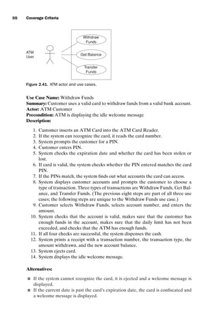 introtest CUUS047-Ammann ISBN 9780521880381 November 8, 2007 17:13 Char Count= 0
88 Coverage Criteria
Withdraw
Funds
ATM
User
Transfer
Funds
Get Balance
Figure 2.41. ATM actor and use cases.
Use Case Name: Withdraw Funds
Summary: Customer uses a valid card to withdraw funds from a valid bank account.
Actor: ATM Customer
Precondition: ATM is displaying the idle welcome message
Description:
1. Customer inserts an ATM Card into the ATM Card Reader.
2. If the system can recognize the card, it reads the card number.
3. System prompts the customer for a PIN.
4. Customer enters PIN.
5. System checks the expiration date and whether the card has been stolen or
lost.
6. If card is valid, the system checks whether the PIN entered matches the card
PIN.
7. If the PINs match, the system finds out what accounts the card can access.
8. System displays customer accounts and prompts the customer to choose a
type of transaction. Three types of transactions are Withdraw Funds, Get Bal-
ance, and Transfer Funds. (The previous eight steps are part of all three use
cases; the following steps are unique to the Withdraw Funds use case.)
9. Customer selects Withdraw Funds, selects account number, and enters the
amount.
10. System checks that the account is valid, makes sure that the customer has
enough funds in the account, makes sure that the daily limit has not been
exceeded, and checks that the ATM has enough funds.
11. If all four checks are successful, the system dispenses the cash.
12. System prints a receipt with a transaction number, the transaction type, the
amount withdrawn, and the new account balance.
13. System ejects card.
14. System displays the idle welcome message.
Alternatives:
 If the system cannot recognize the card, it is ejected and a welcome message is
displayed.
 If the current date is past the card’s expiration date, the card is confiscated and
a welcome message is displayed.
 