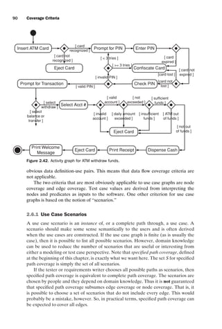 introtest CUUS047-Ammann ISBN 9780521880381 November 8, 2007 17:13 Char Count= 0
90 Coverage Criteria
Insert ATM Card
Eject Card
[ card not
recognized ]
Enter PIN
Prompt for PIN
[ card
recognized ]
Confiscate Card
[ card
expired ]
[card not
lost ]
[ card not
expired ]
[card lost ]
Check PIN
[ invalid PIN ]
[  3 tries ]
[ = 3 tries ]
[ valid PIN ]
Prompt for Transaction
Select Acct #
[ select
withdraw ]
[ select
balance or
transfer ]
[ invalid
account ]
[ insufficient
funds ]
[ daily amount
exceeded ]
[ ATM out
of funds ]
Eject Card
Dispense Cash
Print Receipt
Eject Card
Print Welcome
Message
[ valid
account ]
[ not
exceeded ]
[ sufficient
funds ]
[ not out
of funds ]
Figure 2.42. Activity graph for ATM withdraw funds.
obvious data definition-use pairs. This means that data flow coverage criteria are
not applicable.
The two criteria that are most obviously applicable to use case graphs are node
coverage and edge coverage. Test case values are derived from interpreting the
nodes and predicates as inputs to the software. One other criterion for use case
graphs is based on the notion of “scenarios.”
2.6.1 Use Case Scenarios
A use case scenario is an instance of, or a complete path through, a use case. A
scenario should make some sense semantically to the users and is often derived
when the use cases are constructed. If the use case graph is finite (as is usually the
case), then it is possible to list all possible scenarios. However, domain knowledge
can be used to reduce the number of scenarios that are useful or interesting from
either a modeling or test case perspective. Note that specified path coverage, defined
at the beginning of this chapter, is exactly what we want here. The set S for specified
path coverage is simply the set of all scenarios.
If the tester or requirements writer chooses all possible paths as scenarios, then
specified path coverage is equivalent to complete path coverage. The scenarios are
chosen by people and they depend on domain knowledge. Thus it is not guaranteed
that specified path coverage subsumes edge coverage or node coverage. That is, it
is possible to choose a set of scenarios that do not include every edge. This would
probably be a mistake, however. So, in practical terms, specified path coverage can
be expected to cover all edges.
 