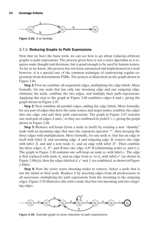 introtest CUUS047-Ammann ISBN 9780521880381 November 8, 2007 17:13 Char Count= 0
94 Coverage Criteria
n0
n1
A
n2
B
Figure 2.45. A or lambda.
2.7.1 Reducing Graphs to Path Expressions
Now that we have the basic tools, we can see how to go about reducing arbitrary
graphs to path expressions. The process given here is not a strict algorithm as it re-
quires some thought and decisions, but is good enough to be used by human testers.
As far as we know, this process has not been automated and implemented in a tool;
however, it is a special case of the common technique of constructing regular ex-
pressions from deterministic FSMs. The process is illustrated on the graph shown in
Figure 2.46.
Step 1: First we combine all sequential edges, multiplying the edge labels. More
formally, for any node that has only one incoming edge and one outgoing edge,
eliminate the node, combine the two edges, and multiply their path expressions.
Applying this step to the graph in Figure 2.46 combines edges h and i, giving the
graph shown in Figure 2.47.
Step 2: Next combine all parallel edges, adding the edge labels. More formally,
for any pair of edges that have the same source and target nodes, combine the edges
into one edge, and add their path expressions. The graph in Figure 2.47 contains
one such pair of edges, b and c, so they are combined to yield b + c, giving the graph
shown in Figure 2.48.
Step 3: Remove self-loops (from a node to itself) by creating a new “dummy”
node with an incoming edge that uses the exponent operator ‘*’, then merging the
three edges with multiplication. More formally, for any node n1 that has an edge to
itself with label X, and incoming edge A and outgoing edge B, remove the edge
with label X, and add a new node n
1 and an edge with label X∗
. Then combine
the three edges A, X∗
, and B into one edge AX∗
B (eliminating nodes n1 and n
1).
The graph in Figure 2.48 contains one self-loop on node n3 with label e. The edge
is first replaced with node n
3 and an edge from n3 to n
3 with label e∗
(as shown in
Figure 2.49(a)), then the edges labeled d, e∗
and f are combined, as shown in Figure
2.49(b).
Step 4: Now the tester starts choosing nodes to remove. Select a node that is
not the initial or final node. Replace it by inserting edges from all predecessors to
all successors, multiplying the path expressions from the incoming to the outgoing
edges. Figure 2.50 illustrates this with a node that has two incoming and two outgo-
ing edges.
n1 n2 n4 n5 n6
n3
a
n0
i
h
g
f
d
e
c
b
Figure 2.46. Example graph to show reduction to path expressions.
 