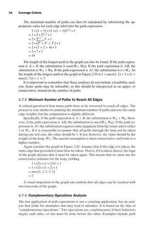 introtest CUUS047-Ammann ISBN 9780521880381 November 8, 2007 17:13 Char Count= 0
98 Coverage Criteria
The maximum number of paths can then be calculated by substituting the ap-
propriate value for each edge label into the path expression.
1 ∗ (1 + 1) ∗ (1 ∗ (1 + 1))0−2
∗ 1
= 1 ∗ 2 ∗ 20−2
∗ 1
= 2 ∗
2
i=0 2i
∗ 1
= 2 ∗ (20
+ 21
+ 22
) ∗ 1
= 2 ∗ (1 + 2 + 4) ∗ 1
= 2 ∗ 7 ∗ 1
= 14
The length of the longest path in the graph can also be found. If the path expres-
sion is A + B, the substitution is max(WA, WB). If the path expression is AB, the
substitution is WA + WB. If the path expression is An
, the substitution is n ∗ WA. So
the length of the longest path in the graph in Figure 2.55 is 1 + max(1, 1) + 2 ∗ (1 +
max(1, 1)) + 1 = 7.
It is important to remember that these analyses do not include a feasibility anal-
ysis. Some paths may be infeasible, so this should be interpreted as an upper, or
conservative, bound on the number of paths.
2.7.5 Minimum Number of Paths to Reach All Edges
A related question is how many paths have to be traversed to reach all edges. The
process is very similar to counting the maximum number of paths and uses the same
edge weights, but the computation is slightly different.
Specifically, if the path expression is A + B, the substitution is WA + WB. How-
ever, if the path expression is AB, the substitution is max(WA, WB). If the path ex-
pression is An
, the substitution requires some judgment from the tester and is either
1 or WA. If it is reasonable to assume that all paths through the loop can be taken
during one test case, the value should be 1. If not, however, the value should be the
weight of the loop, WA. The second assumption is more conservative and leads to a
higher number.
Again consider the graph in Figure 2.55. Assume that if the edge d is taken, the
same edge that preceded it must then be taken. That is, if b is taken, then d, the logic
of the graph dictates that b must be taken again. This means that we must use the
conservative estimate for the loop, yielding
1 ∗ (2) ∗ (1 ∗ (2))2
∗ 1
= 1 ∗ (2) ∗ (1 ∗ 2) ∗ 1
= max(1, 2, 1, 2, 1)
= 2
A visual inspection of the graph can confirm that all edges can be reached with
two traversals of the graph.
2.7.6 Complementary Operations Analysis
The last application of path expressions is not a counting application, but an anal-
ysis that looks for anomalies that may lead to mistakes. It is based on the idea of
“complementary operations.” Two operations are complementary if their behaviors
negate each other, or one must be done before the other. Examples include push
 
