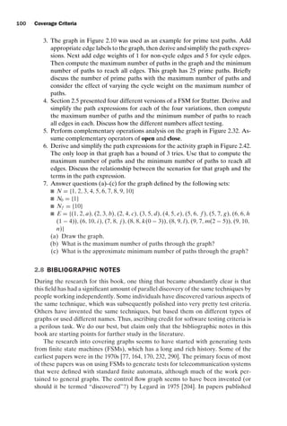 introtest CUUS047-Ammann ISBN 9780521880381 November 8, 2007 17:13 Char Count= 0
100 Coverage Criteria
3. The graph in Figure 2.10 was used as an example for prime test paths. Add
appropriate edge labels to the graph, then derive and simplify the path expres-
sions. Next add edge weights of 1 for non-cycle edges and 5 for cycle edges.
Then compute the maximum number of paths in the graph and the minimum
number of paths to reach all edges. This graph has 25 prime paths. Briefly
discuss the number of prime paths with the maximum number of paths and
consider the effect of varying the cycle weight on the maximum number of
paths.
4. Section 2.5 presented four different versions of a FSM for Stutter. Derive and
simplify the path expressions for each of the four variations, then compute
the maximum number of paths and the minimum number of paths to reach
all edges in each. Discuss how the different numbers affect testing.
5. Perform complementary operations analysis on the graph in Figure 2.32. As-
sume complementary operators of open and close.
6. Derive and simplify the path expressions for the activity graph in Figure 2.42.
The only loop in that graph has a bound of 3 tries. Use that to compute the
maximum number of paths and the minimum number of paths to reach all
edges. Discuss the relationship between the scenarios for that graph and the
terms in the path expression.
7. Answer questions (a)–(c) for the graph defined by the following sets:
 N = {1, 2, 3, 4, 5, 6, 7, 8, 9, 10}
 N0 = {1}
 Nf = {10}
 E = {(1, 2, a), (2, 3, b), (2, 4, c), (3, 5, d), (4, 5, e), (5, 6, f ), (5, 7, g), (6, 6, h
(1 − 4)), (6, 10, i), (7, 8, j), (8, 8, k(0 − 3)), (8, 9,l), (9, 7, m(2 − 5)), (9, 10,
n)}
(a) Draw the graph.
(b) What is the maximum number of paths through the graph?
(c) What is the approximate minimum number of paths through the graph?
2.8 BIBLIOGRAPHIC NOTES
During the research for this book, one thing that became abundantly clear is that
this field has had a significant amount of parallel discovery of the same techniques by
people working independently. Some individuals have discovered various aspects of
the same technique, which was subsequently polished into very pretty test criteria.
Others have invented the same techniques, but based them on different types of
graphs or used different names. Thus, ascribing credit for software testing criteria is
a perilous task. We do our best, but claim only that the bibliographic notes in this
book are starting points for further study in the literature.
The research into covering graphs seems to have started with generating tests
from finite state machines (FSMs), which has a long and rich history. Some of the
earliest papers were in the 1970s [77, 164, 170, 232, 290]. The primary focus of most
of these papers was on using FSMs to generate tests for telecommunication systems
that were defined with standard finite automata, although much of the work per-
tained to general graphs. The control flow graph seems to have been invented (or
should it be termed “discovered”?) by Legard in 1975 [204]. In papers published
 