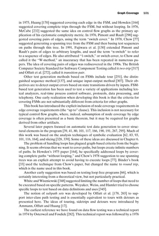 introtest CUUS047-Ammann ISBN 9780521880381 November 8, 2007 17:13 Char Count= 0
Graph Coverage 101
in 1975, Huang [170] suggested covering each edge in the FSM, and Howden [164]
suggested covering complete trips through the FSM, but without looping. In 1976,
McCabe [232] suggested the same idea on control flow graphs as the primary ap-
plication of his cyclomatic complexity metric. In 1976, Pimont and Rault [290] sug-
gested covering pairs of edges, using the term “switch cover.” In 1978, Chow [77]
suggested generating a spanning tree from the FSM and then basing test sequences
on paths through this tree. In 1991, Fujiwara et al. [130] extended Pimont and
Rault’s pairs of edges to arbitrary lengths, and used the term “n-switch” to refer
to a sequence of edges. He also attributed “1-switch,” or switch cover, to Chow and
called it the “W-method,” an inaccuracy that has been repeated in numerous pa-
pers. The idea of covering pairs of edges was rediscovered in the 1990s. The British
Computer Society Standard for Software Component Testing called it two-trip [317]
and Offutt et al. [272], called it transition-pair.
Other test generation methods based on FSMs include tour [251], the distin-
guished sequence method [137], and unique input-output method [307]. Their ob-
jectives are to detect output errors based on state transitions driven by inputs. FSM-
based test generation has been used to test a variety of applications including lex-
ical analyzers, real-time process control software, protocols, data processing, and
telephony. One early realization when developing this book is that the criteria for
covering FSMs are not substantially different from criteria for other graphs.
This book has introduced the explicit inclusion of node coverage requirements in
edge coverage requirements (the “up to” clause). This inclusion is not necessary for
typical control flow graphs, where, indeed, subsumption of node coverage by edge
coverage is often presented as a basic theorem, but it may be required for graphs
derived from other artifacts.
Several later papers focused on automatic test data generation to cover struc-
tural elements in the program [39, 41, 80, 101, 117, 166, 190, 191, 267, 295]. Much of
this work was based on the analysis techniques of symbolic evaluation [62, 83, 93,
101, 116, 164], and slicing [328, 339]. Some of these ideas are discussed in Chapter 6.
The problem of handling loops has plagued graph-based criteria from the begin-
ning. It seems obvious that we want to cover paths, but loops create infinite numbers
of paths. In Howden’s 1975 paper [164], he specifically addressed loops by cover-
ing complete paths “without looping,” and Chow’s 1978 suggestion to use spanning
trees was an explicit attempt to avoid having to execute loops [77]. Binder’s book
[33] used the technique from Chow’s paper, but changed the name to round trip,
which is the name used in this book.
Another early suggestion was based on testing loop free programs [66], which is
certainly interesting from a theoretical view, but not particularly practical.
White and Wiszniewski [348] suggested limiting the number of loops that need to
be executed based on specific patterns. Weyuker, Weiss, and Hamlet tried to choose
specific loops to test based on data definitions and uses [345].
The notion of subpath sets was developed by Offutt et al. [178, 265] to sup-
port inter-class path testing and is essentially equivalent to tours with detours as
presented here. The ideas of touring, sidetrips and detours were introduced by
Ammann, Offutt and Huang [17].
The earliest reference we have found on data flow testing was a technical report
in 1974 by Osterweil and Fosdick [282]. This technical report was followed by a 1976
 