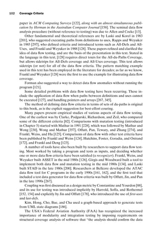 introtest CUUS047-Ammann ISBN 9780521880381 November 8, 2007 17:13 Char Count= 0
102 Coverage Criteria
paper in ACM Computing Surveys [122], along with an almost simultaneous publi-
cation by Herman in the Australian Computer Journal [158]. The seminal data flow
analysis procedure (without reference to testing) was due to Allen and Cocke [13].
Other fundamental and theoretical references are by Laski and Korel in 1983
[201], who suggested executing paths from definitions to uses, Rapps and Weyuker
in 1985 [297], who defined criteria and introduced terms such as All-Defs and All-
Uses, and Frankl and Weyuker in 1988 [128]. These papers refined and clarified the
idea of data flow testing, and are the basis of the presentation in this text. Stated in
the language in this text, [128] requires direct tours for the All-du-Paths Coverage,
but allows sidetrips for All-Defs coverage and All-Uses coverage. This text allows
sidetrips (or not) for all of the data flow criteria. The pattern matching example
used in this text has been employed in the literature for decades; as far as we know,
Frankl and Weyuker [128] were the first to use the example for illustrating data flow
coverage.
Forman also suggested a way to detect data flow anomalies without running the
program [121].
Some detailed problems with data flow testing have been recurring. These in-
clude the application of data flow when paths between definitions and uses cannot
be executed [127], and handling pointers and arrays [267, 345].
The method of defining data flow criteria in terms of sets of du-paths is original
to this book, as is the explicit suggestion for best-effort eouring.
Many papers present empirical studies of various aspects of data flow testing.
One of the earliest was by Clarke, Podgurski, Richardson, and Zeil, who compared
some of the different criteria [82]. Comparisons with mutation testing (introduced
in Chapter 5) started with Mathur in 1991 [228], which was followed by Mathur and
Wong [230], Wong and Mathur [357], Offutt, Pan, Tewary, and Zhang [274], and
Frankl, Weiss, and Hu [125]. Comparisons of data flow with other test criteria have
been published by Frankl and Weiss [124], Hutchins, Foster, Goradia, and Ostrand
[172], and Frankl and Deng [123].
A number of tools have also been built by researchers to support data flow test-
ing. Most worked by taking a program and tests as inputs, and deciding whether
one or more data flow criteria have been satisfied (a recognizer). Frankl, Weiss, and
Weyuker built ASSET in the mid 1980s [126], Girgis and Woodward built a tool to
implement both data flow and mutation testing in the mid 1980s [134], and Laski
built STAD in the late 1980s [200]. Researchers at Bellcore developed the ATAC
data flow tool for C programs in the early 1990s [161, 162], and the first tool that
included a test data generator for data flow criteria was built by Offutt, Jin, and Pan
in the late 1990s [267].
Coupling was first discussed as a design metric by Constantine and Yourdon [88],
and its use for testing was introduced implicitly by Harrold, Soffa, and Rothermel
[152, 154] and explicitly by Jin and Offutt [178], who introduced the use of first-uses
and last-defs.
Kim, Hong, Cho, Bae, and Cha used a graph-based approach to generate tests
from UML state diagrams [186].
The USA’s Federal Aviation Authority (FAA) has recognized the increased
importance of modularity and integration testing by imposing requirements on
structural coverage analysis of software that “the analysis should confirm the data
 