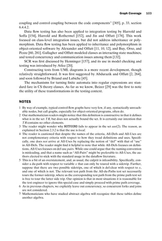 introtest CUUS047-Ammann ISBN 9780521880381 November 8, 2007 17:13 Char Count= 0
Graph Coverage 103
coupling and control coupling between the code components” [305], p. 33, section
6.4.4.2.
Data flow testing has also been applied to integration testing by Harrold and
Soffa [154], Harrold and Rothermel [152], and Jin and Offutt [178]. This work
focused on class-level integration issues, but did not address inheritance or poly-
morphism. Data flow testing has been applied to inheritance and polymorphism in
object-oriented software by Alexander and Offutt [11, 10, 12], and Buy, Orso, and
Pezze [60, 281]. Gallagher and Offutt modeled classes as interacting state machines,
and tested concurrency and communication issues among them [132].
SCR was first discussed by Henninger [157], and its use in model checking and
testing was introduced by Atlee [20].
Constructing tests from UML diagrams is a more recent development, though
relatively straightforward. It was first suggested by Abdurazik and Offutt [2, 264],
and soon followed by Briand and Labiche [45].
The mechanisms for turning finite automata into regular expressions are stan-
dard fare in CS theory classes. As far as we know, Beizer [29] was the first to note
the utility of these transformations in the testing context.
NOTES
1 By way of example, typical control flow graphs have very few, if any, syntactically unreach-
able nodes, but call graphs, especially for object-oriented programs, often do.
2 Our mathematician readers might notice that this definition is constructive in that it defines
what is in the set TR, but does not actually bound the set. It is certainly our intention that
TR contains no other elements.
3 The reader might wonder why NOTFOUND fails to appear in the set use(2). The reason, as
explained in Section 2.3.2 is that the use is local.
4 The reader is cautioned that despite the names of the criteria, All-Defs and All-Uses are
not complementary criteria with respect to how they tread definitions and uses. Specifi-
cally, one does not arrive at All-Uses by replacing the notion of “def” with that of “use”
in All-Defs. The reader might find it helpful to note that while All-Defs focuses on defini-
tions, All-Uses focuses on def-use pairs. While one could argue that the naming convention
is misleading, and that a name such as “All-Pairs” might be preferable to All-Uses, the au-
thors elected to stick with the standard usage in the dataflow literature.
5 This is a bit of an overstatement, and, as usual, the culprit is infeasibility. Specifically, con-
sider a du-path with respect to variable x that can only be toured with a sidetrip. Further,
suppose that there are two possible sidetrips, one of which is def-clear with respect to x,
and one of which is not. The relevant test path from the All-du-Paths test set necessarily
tours the former sidetrip, where as the corresponding test path from the prime path test set
is free to tour the latter side trip. Our opinion is that in most situations it is reasonable for
the test engineer to ignore this special case and simply proceed with prime path coverage.
6 As in previous chapters, we explicitly leave out concurrency, so concurrent forks and joins
are not considered.
7 Mathematicians who have studied abstract algebra will recognize that these tables define
another algebra.
 