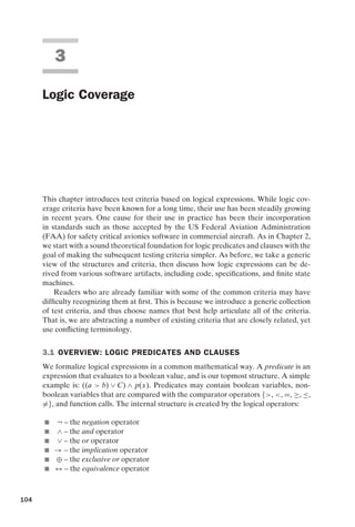 introtest CUUS047-Ammann ISBN 9780521880381 November 8, 2007 17:13 Char Count= 0
3
Logic Coverage
This chapter introduces test criteria based on logical expressions. While logic cov-
erage criteria have been known for a long time, their use has been steadily growing
in recent years. One cause for their use in practice has been their incorporation
in standards such as those accepted by the US Federal Aviation Administration
(FAA) for safety critical avionics software in commercial aircraft. As in Chapter 2,
we start with a sound theoretical foundation for logic predicates and clauses with the
goal of making the subsequent testing criteria simpler. As before, we take a generic
view of the structures and criteria, then discuss how logic expressions can be de-
rived from various software artifacts, including code, specifications, and finite state
machines.
Readers who are already familiar with some of the common criteria may have
difficulty recognizing them at first. This is because we introduce a generic collection
of test criteria, and thus choose names that best help articulate all of the criteria.
That is, we are abstracting a number of existing criteria that are closely related, yet
use conflicting terminology.
3.1 OVERVIEW: LOGIC PREDICATES AND CLAUSES
We formalize logical expressions in a common mathematical way. A predicate is an
expression that evaluates to a boolean value, and is our topmost structure. A simple
example is: ((a  b) ∨ C) ∧ p(x). Predicates may contain boolean variables, non-
boolean variables that are compared with the comparator operators {, , =, ≥, ≤,
=}, and function calls. The internal structure is created by the logical operators:
 ¬ – the negation operator
 ∧ – the and operator
 ∨ – the or operator
 → – the implication operator
 ⊕ – the exclusive or operator
 ↔ – the equivalence operator
104
 