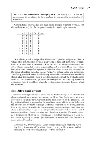 introtest CUUS047-Ammann ISBN 9780521880381 November 8, 2007 17:13 Char Count= 0
Logic Coverage 107
Criterion 3.14 Combinatorial Coverage (CoC): For each p ∈ P, TR has test
requirements for the clauses in Cp to evaluate to each possible combination of
truth values.
Combinatorial coverage has also been called multiple condition coverage. For
the predicate (a ∨ b) ∧ c, the complete truth table contains eight elements:
a b c (a ∨ b) ∧ c
1 T T T T
2 T T F F
3 T F T T
4 T F F F
5 F T T T
6 F T F F
7 F F T F
8 F F F F
A predicate p with n independent clauses has 2n
possible assignments of truth
values. Thus combinatorial coverage is unwieldy at best, and impractical for pred-
icates with more than a few clauses. What we need are criteria that capture the
effect of each clause, but do so in a reasonable number of tests. These observations
lead, after some thought,1
to a powerful collection of test criteria that are based on
the notion of making individual clauses “active” as defined in the next subsection.
Specifically, we check to see that if we vary a clause in a situation where the clause
should affect the predicate, then, in fact, the clause does affect the predicate. Later
we turn to the complementary problem of checking to see that if we vary a clause in
a situation where it should not affect the predicate, then it, in fact, does not affect
the predicate.
3.2.1 Active Clause Coverage
The lack of subsumption between clause and predicate coverage is unfortunate, but
clause and predicate coverage have deeper problems. Specifically, when we intro-
duce tests at the clause level, we want also to have an effect on the predicate. The
key notion is that of determination, the conditions under which a clause influences
the outcome of a predicate. Although the formal definition is a bit messy, the basic
idea is very simple: if you flip the clause, and the predicate changes value, then the
clause determines the predicate. To distinguish the clause in which we are interested
from the remaining clauses, we adopt the following convention. The major clause,
ci , is the clause on which we are focusing. All of the other clauses cj , j = i, are mi-
nor clauses. Typically, to satisfy a given criterion, each clause is treated in turn as a
major clause. Formally,
Definition 3.42 Determination: Given a major clause ci in predicate p, we
say that ci determines p if the minor clauses cj ∈ p, j = i have values so that
changing the truth value of ci changes the truth value of p.
 