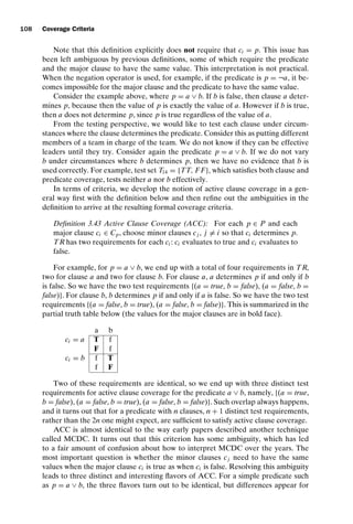 introtest CUUS047-Ammann ISBN 9780521880381 November 8, 2007 17:13 Char Count= 0
108 Coverage Criteria
Note that this definition explicitly does not require that ci = p. This issue has
been left ambiguous by previous definitions, some of which require the predicate
and the major clause to have the same value. This interpretation is not practical.
When the negation operator is used, for example, if the predicate is p = ¬a, it be-
comes impossible for the major clause and the predicate to have the same value.
Consider the example above, where p = a ∨ b. If b is false, then clause a deter-
mines p, because then the value of p is exactly the value of a. However if b is true,
then a does not determine p, since p is true regardless of the value of a.
From the testing perspective, we would like to test each clause under circum-
stances where the clause determines the predicate. Consider this as putting different
members of a team in charge of the team. We do not know if they can be effective
leaders until they try. Consider again the predicate p = a ∨ b. If we do not vary
b under circumstances where b determines p, then we have no evidence that b is
used correctly. For example, test set T14 = {TT, F F}, which satisfies both clause and
predicate coverage, tests neither a nor b effectively.
In terms of criteria, we develop the notion of active clause coverage in a gen-
eral way first with the definition below and then refine out the ambiguities in the
definition to arrive at the resulting formal coverage criteria.
Definition 3.43 Active Clause Coverage (ACC): For each p ∈ P and each
major clause ci ∈ Cp, choose minor clauses cj , j = i so that ci determines p.
TR has two requirements for each ci : ci evaluates to true and ci evaluates to
false.
For example, for p = a ∨ b, we end up with a total of four requirements in TR,
two for clause a and two for clause b. For clause a, a determines p if and only if b
is false. So we have the two test requirements {(a = true, b = false), (a = false, b =
false)}. For clause b, b determines p if and only if a is false. So we have the two test
requirements {(a = false, b = true), (a = false, b = false)}. This is summarized in the
partial truth table below (the values for the major clauses are in bold face).
a b
ci = a T f
F f
ci = b f T
f F
Two of these requirements are identical, so we end up with three distinct test
requirements for active clause coverage for the predicate a ∨ b, namely, {(a = true,
b = false), (a = false, b = true), (a = false, b = false)}. Such overlap always happens,
and it turns out that for a predicate with n clauses, n + 1 distinct test requirements,
rather than the 2n one might expect, are sufficient to satisfy active clause coverage.
ACC is almost identical to the way early papers described another technique
called MCDC. It turns out that this criterion has some ambiguity, which has led
to a fair amount of confusion about how to interpret MCDC over the years. The
most important question is whether the minor clauses cj need to have the same
values when the major clause ci is true as when ci is false. Resolving this ambiguity
leads to three distinct and interesting flavors of ACC. For a simple predicate such
as p = a ∨ b, the three flavors turn out to be identical, but differences appear for
 