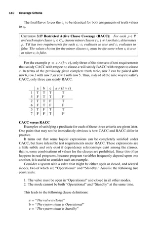 introtest CUUS047-Ammann ISBN 9780521880381 November 8, 2007 17:13 Char Count= 0
110 Coverage Criteria
The final flavor forces the cj to be identical for both assignments of truth values
to ci .
Criterion 3.17 Restricted Active Clause Coverage (RACC): For each p ∈ P
and each major clause ci ∈ Cp, choose minor clauses cj , j = i so that ci determines
p. TR has two requirements for each ci : ci evaluates to true and ci evaluates to
false. The values chosen for the minor clauses cj must be the same when ci is true
as when ci is false.
For the example p = a ∧ (b ∨ c), only three of the nine sets of test requirements
that satisfy CACC with respect to clause a will satisfy RACC with respect to clause
a. In terms of the previously given complete truth table, row 2 can be paired with
row 6, row 3 with row 7, or row 1 with row 5. Thus, instead of the nine ways to satisfy
CACC, only three can satisfy RACC.
a b c a ∧ (b ∨ c)
1 T T T T
5 F T T F
2 T T F T
6 F T F F
3 T F T T
7 F F T F
CACC versus RACC
Examples of satisfying a predicate for each of these three criteria are given later.
One point that may not be immediately obvious is how CACC and RACC differ in
practice.
It turns out that some logical expressions can be completely satisfied under
CACC, but have infeasible test requirements under RACC. These expressions are
a little subtle and only exist if dependency relationships exist among the clauses,
that is, some combinations of values for the clauses are prohibited. Since this often
happens in real programs, because program variables frequently depend upon one
another, it is useful to consider such an example.
Consider a system with a valve that might be either open or closed, and several
modes, two of which are “Operational” and “Standby.” Assume the following two
constraints:
1. The valve must be open in “Operational” and closed in all other modes.
2. The mode cannot be both “Operational” and “Standby” at the same time.
This leads to the following clause definitions:
a = “The valve is closed”
b = “The system status is Operational”
c = “The system status is Standby”
 