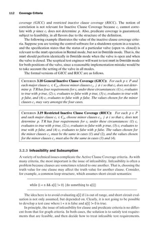 introtest CUUS047-Ammann ISBN 9780521880381 November 8, 2007 17:13 Char Count= 0
112 Coverage Criteria
coverage (GICC) and restricted inactive clause coverage (RICC). The notion of
correlation is not relevant for Inactive Clause Coverage because ci cannot corre-
late with p since ci does not determine p. Also, predicate coverage is guaranteed,
subject to feasibility, in all flavors due to the structure of the definition.
The following example illustrates the value of the inactive clause coverage crite-
ria. Suppose you are testing the control software for a shutdown system in a reactor,
and the specification states that the status of a particular valve (open vs. closed) is
relevant to the reset operation in Normal mode, but not in Override mode. That is, the
reset should perform identically in Override mode when the valve is open and when
the valve is closed. The sceptical test engineer will want to test reset in Override mode
for both positions of the valve, since a reasonable implementation mistake would be
to take account the setting of the valve in all modes.
The formal versions of GICC and RICC are as follows.
Criterion 3.18 General Inactive Clause Coverage (GICC): For each p ∈ P and
each major clause ci ∈ Cp, choose minor clauses cj , j = i so that ci does not deter-
mine p. TRhas four requirements for ci under these circumstances: (1) ci evaluates
to true with p true, (2) ci evaluates to false with p true, (3) ci evaluates to true with
p false, and (4) ci evaluates to false with p false. The values chosen for the minor
clauses cj may vary amongst the four cases.
Criterion 3.19 Restricted Inactive Clause Coverage (RICC): For each p ∈ P
and each major clause ci ∈ Cp, choose minor clauses cj , j = i so that ci does not
determine p. TR has four requirements for ci under these circumstances: (1) ci
evaluates to true with p true, (2) ci evaluates to false with p true, (3) ci evaluates to
true with p false, and (4) ci evaluates to false with p false. The values chosen for
the minor clauses cj must be the same in cases (1) and (2), and the values chosen
for the minor clauses cj must also be the same in cases (3) and (4).
3.2.3 Infeasibility and Subsumption
A variety of technical issues complicate the Active Clause Coverage criteria. As with
many criteria, the most important is the issue of infeasibility. Infeasibility is often a
problem because clauses are sometimes related to one another. That is, choosing the
truth value for one clause may affect the truth value for another clause. Consider,
for example, a common loop structure, which assumes short circuit semantics:
while (i  n  a[i] != 0) {do something to a[i]}
The idea here is to avoid evaluating a[i] if i is out of range, and short circuit eval-
uation is not only assumed, but depended on. Clearly, it is not going to be possible
to develop a test case where i  n is false and a[i] != 0 is true.
In principle, the issue of infeasibility for clause and predicate criteria is no differ-
ent from that for graph criteria. In both cases, the solution is to satisfy test require-
ments that are feasible, and then decide how to treat infeasible test requirements.
 