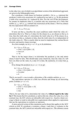 introtest CUUS047-Ammann ISBN 9780521880381 November 8, 2007 17:13 Char Count= 0
114 Coverage Criteria
to the other two, one of which is an algorithmic version of the definitional approach,
are given in the bibliographic notes.
For a predicate p with clause (or boolean variable) c, let pc=true represent the
predicate p with every occurrence of c replaced by true and pc=false be the predicate
p with every occurrence of c replaced by false. For the rest of this development,
we assume no duplicates (that is, p contains only one occurrence of c). Note that
neither pc=true nor pc=false contains any occurrences of the clause c. Now we connect
the two expressions with an exclusive or:
pc = pc=true ⊕ pc=false
It turns out that pc describes the exact conditions under which the value of c
determines that of p. That is, if values for the clauses in pc are chosen so that pc is
true, then the truth value of c determines the truth value of p. If the clauses in pc
are chosen so that pc evaluates to false, then the truth value of p is independent of
the truth value of c. This is exactly what we need to implement the various flavors
of active and inactive clause coverage.
As a first example, we try p = a ∨ b. pa is, by definition,
pa = pa=true ⊕ pa=false
= (true ∨ b) ⊕ (false ∨ b)
= true ⊕ b
= ¬b
That is, for the major clause a to determine the predicate p, the only minor
clause b must be false. This should make sense intuitively, since the value of a will
have an effect on the value of p only if b is false. By symmetry, it is clear that pb
is ¬a.
If we change the predicate to p = a ∧ b, we get
pa = pa=true ⊕ pa=false
= (true ∧ b) ⊕ (false ∧ b)
= b ⊕ false
= b
That is, we need b = true to make a determine p. By a similar analysis, pb = a.
The equivalence operator is a little less obvious and brings up an interesting
point. Consider p = a ↔ b.
pa = pa=true ⊕ pa=false
= (true ↔ b) ⊕ (false ↔ b)
= b ⊕ ¬b
= true
That is, for any value of b, a determines the value of p without regard to the value
for b! This means that for a predicate p, such as this one, where the value of pc is the
constant true, the ICC criteria are infeasible with respect to c. Inactive clause cov-
erage is likely to result in infeasible test requirements when applied to expressions
that use the equivalence or exclusive-or operators.
A more general version of this conclusion can be drawn that applies to the ACC
criteria as well. If a predicate p contains a clause c such that pc evaluates to the
constant false, the ACC criteria are infeasible with respect to c. The ultimate reason
 