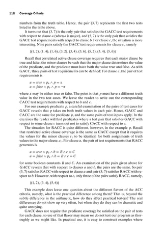 introtest CUUS047-Ammann ISBN 9780521880381 November 8, 2007 17:13 Char Count= 0
118 Coverage Criteria
numbers from the truth table. Hence, the pair (3, 7) represents the first two tests
listed in the table above.
It turns out that (3, 7) is the only pair that satisfies the GACC test requirements
with respect to clause a (when a is major), and (5, 7) is the only pair that satisfies the
GACC test requirements with respect to clause b. For clause c, the situation is more
interesting. Nine pairs satisfy the GACC test requirements for clause c, namely
{(1, 2), (1, 4), (1, 6), (3, 2), (3, 4), (3, 6), (5, 2), (5, 4), (5, 6)}
Recall that correlated active clause coverage requires that each major clause be
true and false, the minor clauses be such that the major clause determines the value
of the predicate, and the predicate must have both the value true and false. As with
GACC, three pairs of test requirements can be defined: For clause a, the pair of test
requirements is
a = true ∧ pa ∧ p = x
a = false ∧ pa ∧ p = ¬x
where x may be either true or false. The point is that p must have a different truth
value in the two test cases. We leave the reader to write out the corresponding
CACC test requirements with respect to b and c.
For our example predicate p, a careful examination of the pairs of test cases for
GACC reveals that p takes on both truth values in each pair. Hence, GACC and
CACC are the same for predicate p, and the same pairs of test inputs apply. In the
exercises the reader will find predicates where a test pair that satisfies GACC with
respect to some clause c turns out not to satisfy CACC with respect to c.
The situation for RACC is quite different, however, in the example p. Recall
that restricted active clause coverage is the same as CACC except that it requires
the values for the minor clauses cj to be identical for both assignments of truth
values to the major clause, ci . For clause a, the pair of test requirements that RACC
generates is
a = true ∧ pa ∧ b = B ∧ c = C
a = false ∧ pa ∧ b = B ∧ c = C
for some boolean constants B and C. An examination of the pairs given above for
GACC reveals that with respect to clauses a and b, the pairs are the same. So pair
(3, 7) satisfies RACC with respect to clause a and pair (5, 7) satisfies RACC with re-
spect to b. However, with respect to c, only three of the pairs satisfy RACC, namely,
{(1, 2), (3, 4), (5, 6)}
This example does leave one question about the different flavors of the ACC
criteria, namely, what is the practical difference among them? That is, beyond the
subtle difference in the arithmetic, how do they affect practical testers? The real
differences do not show up very often, but when they do they can be dramatic and
quite annoying.
GACC does not require that predicate coverage be satisfied on the pair of tests
for each clause, so use of that flavor may mean we do not test our program as thor-
oughly as we might like. In practical use, it is easy to construct examples where
 