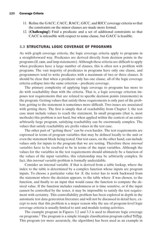 introtest CUUS047-Ammann ISBN 9780521880381 November 8, 2007 17:13 Char Count= 0
120 Coverage Criteria
11. Refine the GACC, CACC, RACC, GICC, and RICC coverage criteria so that
the constraints on the minor clauses are made more formal.
12. (Challenging!) Find a predicate and a set of additional constraints so that
CACC is infeasible with respect to some clause, but GACC is feasible.
3.3 STRUCTURAL LOGIC COVERAGE OF PROGRAMS
As with graph coverage criteria, the logic coverage criteria apply to programs in
a straightforward way. Predicates are derived directly from decision points in the
programs (if, case, and loop statements). Although these criteria are difficult to apply
when predicates have a large number of clauses, this is often not a problem with
programs. The vast majority of predicates in programs have only one clause, and
programmers tend to write predicates with a maximum of two or three clauses. It
should be clear that when a predicate only has one clause, all of the logic coverage
criteria collapse into the same criterion – predicate coverage.
The primary complexity of applying logic coverage to programs has more to
do with reachability than with the criteria. That is, a logic coverage criterion im-
poses test requirements that are related to specific decision points (statements) in
the program. Getting values that satisfy those requirements is only part of the prob-
lem; getting to the statement is sometimes more difficult. Two issues are associated
with getting there. The first is simply that of reachability from Chapter 1; the test
case must include values to reach the statement. In small programs (that is, most
methods) this problem is not hard, but when applied within the context of an entire
arbitrarily large program, satisfying reachability can be enormously complex. The
values that satisfy reachability are prefix values in the test case.
The other part of “getting there” can be even harder. The test requirements are
expressed in terms of program variables that may be defined locally to the unit or
even the statement block being tested. Our test cases, on the other hand, can include
values only for inputs to the program that we are testing. Therefore these internal
variables have to be resolved to be in terms of the input variables. Although the
values for the variables in the test requirements should ultimately be a function of
the values of the input variables, this relationship may be arbitrarily complex. In
fact, this internal variable problem is formally undecidable.
Consider an internal variable X that is derived from a table lookup, where the
index to the table is determined by a complex function whose inputs are program
inputs. To choose a particular value for X, the tester has to work backward from
the statement where the decision appears, to the table where X was chosen, to the
function, and finally to an input that would cause the function to compute the de-
sired value. If the function includes randomness or is time sensitive, or if the input
cannot be controlled by the tester, it may be impossible to satisfy the test require-
ment with certainty. This controllability problem has been explored in depth in the
automatic test data generation literature and will not be discussed in detail here, ex-
cept to note that this problem is a major reason why the use of program-level logic
coverage criteria is usually limited to unit and module testing activities.
The example program in Figures 3.2 and 3.3 is used to illustrate logic coverage
on programs.2
The program is a simple triangle classification program called TriTyp.
This program (or more accurately, the algorithm) has been used as an example in
 