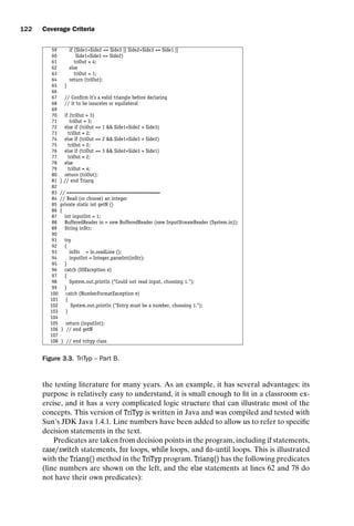 introtest CUUS047-Ammann ISBN 9780521880381 November 8, 2007 17:13 Char Count= 0
122 Coverage Criteria
59 if (Side1+Side2 = Side3 || Side2+Side3 = Side1 ||
60 Side1+Side3 = Side2)
61 triOut = 4;
62 else
63 triOut = 1;
64 return (triOut);
65 }
66
67 // Confirm it’s a valid triangle before declaring
68 // it to be isosceles or equilateral
69
70 if (triOut  3)
71 triOut = 3;
72 else if (triOut == 1  Side1+Side2  Side3)
73 triOut = 2;
74 else if (triOut == 2  Side1+Side3  Side2)
75 triOut = 2;
76 else if (triOut == 3  Side2+Side3  Side1)
77 triOut = 2;
78 else
79 triOut = 4;
80 return (triOut);
81 } // end Triang
82
83 // ====================================
84 // Read (or choose) an integer
85 private static int getN ()
86 {
87 int inputInt = 1;
88 BufferedReader in = new BufferedReader (new InputStreamReader (System.in));
89 String inStr;
90
91 try
92 {
93 inStr = in.readLine ();
94 inputInt = Integer.parseInt(inStr);
95 }
96 catch (IOException e)
97 {
98 System.out.println (Could not read input, choosing 1.);
99 }
100 catch (NumberFormatException e)
101 {
102 System.out.println (Entry must be a number, choosing 1.);
103 }
104
105 return (inputInt);
106 } // end getN
107
108 } // end trityp class
Figure 3.3. TriTyp – Part B.
the testing literature for many years. As an example, it has several advantages: its
purpose is relatively easy to understand, it is small enough to fit in a classroom ex-
ercise, and it has a very complicated logic structure that can illustrate most of the
concepts. This version of TriTyp is written in Java and was compiled and tested with
Sun’s JDK Java 1.4.1. Line numbers have been added to allow us to refer to specific
decision statements in the text.
Predicates are taken from decision points in the program, including if statements,
case/switch statements, for loops, while loops, and do-until loops. This is illustrated
with the Triang() method in the TriTyp program. Triang() has the following predicates
(line numbers are shown on the left, and the else statements at lines 62 and 78 do
not have their own predicates):
 