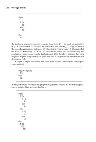 introtest CUUS047-Ammann ISBN 9780521880381 November 8, 2007 17:13 Char Count= 0
128 Coverage Criteria
if (a)
{
if (b)
S1;
else
S2;
}
else
S2;
the predicate coverage criterion requires three tests: (t, t) to reach statement S1,
(t, f ) to reach the first occurrence of statement S2, and either ( f, f ) or ( f, t) to reach
the second occurrence of statement S2. Choosing (t, t), (t, f ), and ( f, f ) means that
our tests do not satisfy CACC in that they do not allow a to determine fully the
predicate’s value. Moreover, the duplication of S2 in the above example has been
taught to be poor programming for years, because of the potential for mistakes when
duplicating code.
A larger example reveals the flaw even more clearly. Consider the simple pro-
gram segment
if ((a  b) || c)
S1;
else
S2;
A straightforward rewrite of this program fragment to remove the multiclause pred-
icate results in this complicated ugliness:
if (a)
if (b)
if (c)
S1;
else
S1;
else
if (c)
S1;
else
S2;
else
if (b)
if (c)
S1;
 
