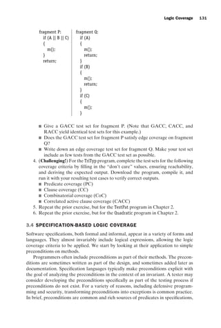 introtest CUUS047-Ammann ISBN 9780521880381 November 8, 2007 17:13 Char Count= 0
Logic Coverage 131
fragment P: fragment Q:
if (A || B || C) if (A)
{ {
m(); m();
} return;
return; }
if (B)
{
m();
return;
}
if (C)
{
m();
}
 Give a GACC test set for fragment P. (Note that GACC, CACC, and
RACC yield identical test sets for this example.)
 Does the GACC test set for fragment P satisfy edge coverage on fragment
Q?
 Write down an edge coverage test set for fragment Q. Make your test set
include as few tests from the GACC test set as possible.
4. (Challenging!) For the TriTyp program, complete the test sets for the following
coverage criteria by filling in the “don’t care” values, ensuring reachability,
and deriving the expected output. Download the program, compile it, and
run it with your resulting test cases to verify correct outputs.
 Predicate coverage (PC)
 Clause coverage (CC)
 Combinatorial coverage (CoC)
 Correlated active clause coverage (CACC)
5. Repeat the prior exercise, but for the TestPat program in Chapter 2.
6. Repeat the prior exercise, but for the Quadratic program in Chapter 2.
3.4 SPECIFICATION-BASED LOGIC COVERAGE
Software specifications, both formal and informal, appear in a variety of forms and
languages. They almost invariably include logical expressions, allowing the logic
coverage criteria to be applied. We start by looking at their application to simple
preconditions on methods.
Programmers often include preconditions as part of their methods. The precon-
ditions are sometimes written as part of the design, and sometimes added later as
documentation. Specification languages typically make preconditions explicit with
the goal of analyzing the preconditions in the context of an invariant. A tester may
consider developing the preconditions specifically as part of the testing process if
preconditions do not exist. For a variety of reasons, including defensive program-
ming and security, transforming preconditions into exceptions is common practice.
In brief, preconditions are common and rich sources of predicates in specifications,
 