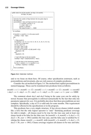 introtest CUUS047-Ammann ISBN 9780521880381 November 8, 2007 17:13 Char Count= 0
132 Coverage Criteria
public static int cal (int month1, int day1, int month2,
int day2, int year)
{
//***********************************************************
// Calculate the number of Days between the two given days in
// the same year.
// preconditions : day1 and day2 must be in same year
// 1 = month1, month2 = 12
// 1 = day1, day2 = 31
// month1 = month2
// The range for year: 1 ... 10000
//***********************************************************
int numDays;
if (month2 == month1) // in the same month
numDays = day2 - day1;
else
{
// Skip month 0.
int daysIn[] = {0, 31, 0, 31, 30, 31, 30, 31, 31, 30, 31, 30, 31};
// Are we in a leap year?
int m4 = year % 4;
int m100 = year % 100;
int m400 = year % 400;
if ((m4 != 0) || ((m100 == 0)  (m400 != 0)))
daysIn[2] = 28;
else
daysIn[2] = 29;
// start with days in the two months
numDays = day2 + (daysIn[month1] - day1);
// add the days in the intervening months
for (int i = month1 + 1; i = month2-1; i++)
numDays = daysIn[i] + numDays;
}
return (numDays);
}
Figure 3.4. Calendar method.
and so we focus on them here. Of course, other specification constructs, such as
postconditions and invariants, also are rich sources of complex predicates.
Consider the cal method in Figure 3.4. The method lists explicit preconditions in
natural language. These can be translated into predicate form as follows:
month1 = 1 ∧ month1 = 12 ∧ month2 = 1 ∧ month2 = 12 ∧ month1 = month2
∧ day1 = 1 ∧ day1 = 31 ∧ day2 = 1 ∧ day2 = 31 ∧ year = 1 ∧ year = 10000
The comment about day1 and day2 being in the same year can be safely ig-
nored, because that prerequisite is enforced syntactically by the fact that only one
parameter appears for year. It is probably also clear that these preconditions are not
complete. Specifically, a day of 31 is valid only for some months. This requirement
should be reflected in the specifications or in the program.
This predicate has a very simple structure. It has eleven clauses (which sounds
like a lot!) but the only logical operator is “and.” Satisfying predicate coverage
for cal() is simple – all clauses need to be true for the true case and at least one
clause needs to be false for the false case. So (month1 = 4, month2 = 4, day1 = 12,
day2 = 30, year = 1961) satisfies the true case, and the false case is satisfied by vi-
olating the clause month1 = month2, with (month1 = 6, month2 = 4, day1 = 12,
day2 = 30, year = 1961). Clause coverage requires all clauses to be true and false.
 