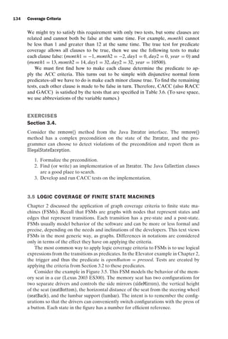 introtest CUUS047-Ammann ISBN 9780521880381 November 8, 2007 17:13 Char Count= 0
134 Coverage Criteria
We might try to satisfy this requirement with only two tests, but some clauses are
related and cannot both be false at the same time. For example, month1 cannot
be less than 1 and greater than 12 at the same time. The true test for predicate
coverage allows all clauses to be true, then we use the following tests to make
each clause false: (month1 = −1, month2 = −2, day1 = 0, day2 = 0, year = 0) and
(month1 = 13, month2 = 14, day1 = 32, day2 = 32, year = 10500).
We must first find how to make each clause determine the predicate to ap-
ply the ACC criteria. This turns out to be simple with disjunctive normal form
predicates–all we have to do is make each minor clause true. To find the remaining
tests, each other clause is made to be false in turn. Therefore, CACC (also RACC
and GACC) is satisfied by the tests that are specified in Table 3.6. (To save space,
we use abbreviations of the variable names.)
EXERCISES
Section 3.4.
Consider the remove() method from the Java Iterator interface. The remove()
method has a complex precondition on the state of the Iterator, and the pro-
grammer can choose to detect violations of the precondition and report them as
IllegalStateException.
1. Formalize the precondition.
2. Find (or write) an implementation of an Iterator. The Java Collection classes
are a good place to search.
3. Develop and run CACC tests on the implementation.
3.5 LOGIC COVERAGE OF FINITE STATE MACHINES
Chapter 2 discussed the application of graph coverage criteria to finite state ma-
chines (FSMs). Recall that FSMs are graphs with nodes that represent states and
edges that represent transitions. Each transition has a pre-state and a post-state.
FSMs usually model behavior of the software and can be more or less formal and
precise, depending on the needs and inclinations of the developers. This text views
FSMs in the most generic way, as graphs. Differences in notations are considered
only in terms of the effect they have on applying the criteria.
The most common way to apply logic coverage criteria to FSMs is to use logical
expressions from the transitions as predicates. In the Elevator example in Chapter 2,
the trigger and thus the predicate is openButton = pressed. Tests are created by
applying the criteria from Section 3.2 to these predicates.
Consider the example in Figure 3.5. This FSM models the behavior of the mem-
ory seat in a car (Lexus 2003 ES300). The memory seat has two configurations for
two separate drivers and controls the side mirrors (sideMirrors), the vertical height
of the seat (seatBottom), the horizontal distance of the seat from the steering wheel
(seatBack), and the lumbar support (lumbar). The intent is to remember the config-
urations so that the drivers can conveniently switch configurations with the press of
a button. Each state in the figure has a number for efficient reference.
 