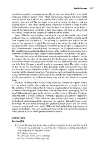 introtest CUUS047-Ammann ISBN 9780521880381 November 8, 2007 17:13 Char Count= 0
Logic Coverage 137
transitions are solved to produce inputs. The memory seat example has three initial
states, and the tester cannot control which one is entered because it depends on the
state the system was in when it was last shut down. In this case, however, an obvious
solution presents itself. We can begin every test by putting the Gear in park and
pushing Button 1 (part of the prefix). If the system is in the Driver 2 or the Modified
Configuration state, these inputs will cause the system to transition to the Driver 1
state. If the system is in the Driver 1 state, these inputs will have no effect. In all
three cases, the system will effectively start in the Driver 1 state.
Some FSMs also have exit states that must be reached with postfix values. Find-
ing these values is essentially the same as finding prefix values; that is, finding a path
from the post-state to a final state. The memory seat example does not have an exit
state, so this step can be skipped. We also need a way to see the results of the test
case (verification values). This might be possible by giving an input to the program to
print the current state, or causing some other output that is dependent on the state.
The exact form and syntax this takes depends on the implementation, and so it can-
not be finalized until the input-output behavior syntax of the software is designed.
One major advantage of this form of testing is determining the expected output.
It is simply the post-state of the transition for the test case values that cause the
transition to be true, and the pre-state for the test case values that cause the transi-
tion to be false (the system should remain in the current state). The only exception
to this rule is that occasionally a false predicate might coincidentally be a true
predicate for another transition, in which case the expected output should be the
post-state of the alternate transition. This situation can be recognized automatically.
Also, if a transition is from a state back to itself, then the pre-state and the post-state
are the same and the expected output is the same whether the transition is true or
false.
The final problem is that of converting a test case (composed of prefix values,
test case values, postfix values, and expected output) into an executable test script.
The potential problem here is that the variable assignments for the predicates must
be converted into inputs to the software. This has been called the mapping problem
with FSMs and is analogous to the internal variable problem of Section 3.3. Some-
times this step is a simple syntactic rewriting of predicate assignments (Button1 to
program input button1). Other times, the input values can be directly encoded as
method calls and embedded into a program (for example, Button1 becomes press-
Button1()). At other times, however, this problem is much greater and can involve
turning seemingly small inputs at the FSM modeling level into long sequences of in-
puts or method calls. The exact situation depends on the software implementation;
thus a general solution to this problem is elusive at best.
EXERCISES
Section 3.5.
1. For the Memory Seat finite state machine, complete the test sets for the fol-
lowing coverage criteria by satisfying the predicates, ensuring reachability,
and computing the expected output.
 Predicate coverage
 Correlated active clause coverage
 General inactive clause coverage
 