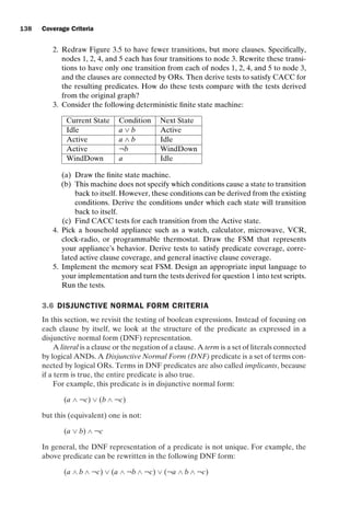 introtest CUUS047-Ammann ISBN 9780521880381 November 8, 2007 17:13 Char Count= 0
138 Coverage Criteria
2. Redraw Figure 3.5 to have fewer transitions, but more clauses. Specifically,
nodes 1, 2, 4, and 5 each has four transitions to node 3. Rewrite these transi-
tions to have only one transition from each of nodes 1, 2, 4, and 5 to node 3,
and the clauses are connected by ORs. Then derive tests to satisfy CACC for
the resulting predicates. How do these tests compare with the tests derived
from the original graph?
3. Consider the following deterministic finite state machine:
Current State Condition Next State
Idle a ∨ b Active
Active a ∧ b Idle
Active ¬b WindDown
WindDown a Idle
(a) Draw the finite state machine.
(b) This machine does not specify which conditions cause a state to transition
back to itself. However, these conditions can be derived from the existing
conditions. Derive the conditions under which each state will transition
back to itself.
(c) Find CACC tests for each transition from the Active state.
4. Pick a household appliance such as a watch, calculator, microwave, VCR,
clock-radio, or programmable thermostat. Draw the FSM that represents
your appliance’s behavior. Derive tests to satisfy predicate coverage, corre-
lated active clause coverage, and general inactive clause coverage.
5. Implement the memory seat FSM. Design an appropriate input language to
your implementation and turn the tests derived for question 1 into test scripts.
Run the tests.
3.6 DISJUNCTIVE NORMAL FORM CRITERIA
In this section, we revisit the testing of boolean expressions. Instead of focusing on
each clause by itself, we look at the structure of the predicate as expressed in a
disjunctive normal form (DNF) representation.
A literal is a clause or the negation of a clause. A term is a set of literals connected
by logical ANDs. A Disjunctive Normal Form (DNF) predicate is a set of terms con-
nected by logical ORs. Terms in DNF predicates are also called implicants, because
if a term is true, the entire predicate is also true.
For example, this predicate is in disjunctive normal form:
(a ∧ ¬c) ∨ (b ∧ ¬c)
but this (equivalent) one is not:
(a ∨ b) ∧ ¬c
In general, the DNF representation of a predicate is not unique. For example, the
above predicate can be rewritten in the following DNF form:
(a ∧ b ∧ ¬c) ∨ (a ∧ ¬b ∧ ¬c) ∨ (¬a ∧ b ∧ ¬c)
 