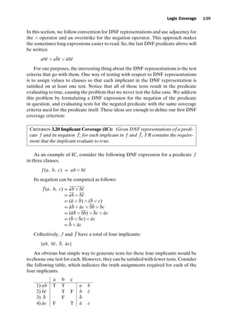 introtest CUUS047-Ammann ISBN 9780521880381 November 8, 2007 17:13 Char Count= 0
Logic Coverage 139
In this section, we follow convention for DNF representations and use adjacency for
the ∧ operator and an overstrike for the negation operator. This approach makes
the sometimes long expressions easier to read. So, the last DNF predicate above will
be written
abc̄ ∨ ab̄c̄ ∨ ābc̄
For our purposes, the interesting thing about the DNF representations is the test
criteria that go with them. One way of testing with respect to DNF representations
is to assign values to clauses so that each implicant in the DNF representation is
satisfied on at least one test. Notice that all of these tests result in the predicate
evaluating to true, causing the problem that we never test the false case. We address
this problem by formulating a DNF expression for the negation of the predicate
in question, and evaluating tests for the negated predicate with the same coverage
criteria used for the predicate itself. These ideas are enough to define our first DNF
coverage criterion:
Criterion 3.20 Implicant Coverage (IC): Given DNF representations of a predi-
cate f and its negation ¯
f , for each implicant in f and ¯
f , TR contains the require-
ment that the implicant evaluate to true.
As an example of IC, consider the following DNF expression for a predicate f
in three clauses.
f (a, b, c) = ab ∨ bc̄
Its negation can be computed as follows:
¯
f (a, b, c) = ab ∨ bc̄
= ab ∧ bc̄
= (ā ∨ b̄) ∧ (b̄ ∨ c)
= āb̄ ∨ āc ∨ bb ∨ b̄c
= (āb̄ ∨ bb) ∨ b̄c ∨ āc
= (b̄ ∨ b̄c) ∨ āc
= b̄ ∨ āc
Collectively, f and ¯
f have a total of four implicants:
{ab, bc̄, b̄, āc}
An obvious but simple way to generate tests for these four implicants would be
to choose one test for each. However, they can be satisfied with fewer tests. Consider
the following table, which indicates the truth assignments required for each of the
four implicants.
a b c
1) ab T T a b
2) bc̄ T F b c̄
3) b̄ F b̄
4) āc F T ā c
 