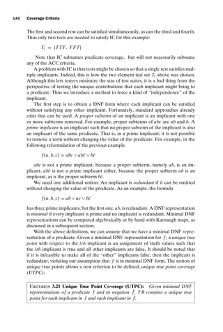 introtest CUUS047-Ammann ISBN 9780521880381 November 8, 2007 17:13 Char Count= 0
140 Coverage Criteria
The first and second row can be satisfied simultaneously, as can the third and fourth.
Thus only two tests are needed to satisfy IC for this example:
T1 = {TTF, F FT}
Note that IC subsumes predicate coverage, but will not necessarily subsume
any of the ACC criteria.
A problem with IC is that tests might be chosen so that a single test satisfies mul-
tiple implicants. Indeed, this is how the two element test set T1 above was chosen.
Although this lets testers minimize the size of test suites, it is a bad thing from the
perspective of testing the unique contributions that each implicant might bring to
a predicate. Thus we introduce a method to force a kind of “independence” of the
implicant.
The first step is to obtain a DNF form where each implicant can be satisfied
without satisfying any other implicant. Fortunately, standard approaches already
exist that can be used. A proper subterm of an implicant is an implicant with one
or more subterms removed. For example, proper subterms of abc are ab and b. A
prime implicant is an implicant such that no proper subterm of the implicant is also
an implicant of the same predicate. That is, in a prime implicant, it is not possible
to remove a term without changing the value of the predicate. For example, in the
following reformulation of the previous example
f (a, b, c) = abc ∨ abc̄ ∨ bc̄
abc is not a prime implicant, because a proper subterm, namely ab, is an im-
plicant. abc̄ is not a prime implicant either, because the proper subterm ab is an
implicant, as is the proper subterm bc̄.
We need one additional notion. An implicant is redundant if it can be omitted
without changing the value of the predicate. As an example, the formula
f (a, b, c) = ab ∨ ac ∨ bc̄
has three prime implicants, but the first one, ab, is redundant. A DNF representation
is minimal if every implicant is prime and no implicant is redundant. Minimal DNF
representations can be computed algebraically or by hand with Karnaugh maps, as
discussed in a subsequent section.
With the above definitions, we can assume that we have a minimal DNF repre-
sentation of a predicate. Given a minimal DNF representation for f , a unique true
point with respect to the ith implicant is an assignment of truth values such that
the ith implicant is true and all other implicants are false. It should be noted that
if it is infeasible to make all of the “other” implicants false, then the implicant is
redundant, violating our assumption that f is in minimal DNF form. The notion of
unique true points allows a new criterion to be defined, unique true point coverage
(UTPC):
Criterion 3.21 Unique True Point Coverage (UTPC): Given minimal DNF
representations of a predicate f and its negation ¯
f , TR contains a unique true
point for each implicant in f and each implicant in ¯
f .
 