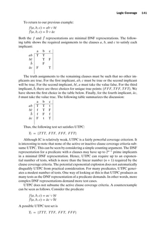 introtest CUUS047-Ammann ISBN 9780521880381 November 8, 2007 17:13 Char Count= 0
Logic Coverage 141
To return to our previous example:
f (a, b, c) = ab ∨ bc̄
¯
f (a, b, c) = b̄ ∨ āc
Both the f and ¯
f representations are minimal DNF representations. The follow-
ing table shows the required assignments to the clauses a, b, and c to satisfy each
implicant:
a b c
ab T T
bc̄ T F
b̄ F
āc F T
The truth assignments to the remaining clauses must be such that no other im-
plicants are true. For the first implicant, ab, c must be true or the second implicant
will be true. For the second implicant, bc̄, a must take the value false. For the third
implicant, b̄, there are three choices for unique true points: {F F F, TF F, TFT}. We
have shown the first choice in the table below. Finally, for the fourth implicant, āc,
b must take the value true. The following table summarizes the discussion:
a b c
ab T T t
bc̄ f T F
b̄ f F f
āc F t T
Thus, the following test set satisfies UTPC:
T2 = {TTT, FTF, F F F, FTT}
Although IC is relatively weak, UTPC is a fairly powerful coverage criterion. It
is interesting to note that none of the active or inactive clause coverage criteria sub-
sume UTPC. This can be seen by considering a simple counting argument. The DNF
representation for a predicate with n clauses may have up to 2n−1
prime implicants
in a minimal DNF representation. Hence, UTPC can require up to an exponen-
tial number of tests, which is more than the linear number (n + 1) required by the
clause coverage criteria. The potential exponential explosion does not automatically
disqualify UTPC from practical consideration. For many predicates, UTPC gener-
ates a modest number of tests. One way of looking at this is that UTPC produces as
many tests as the DNF representation of a predicate demands. In other words, more
complex DNF representations demand more test cases.
UTPC does not subsume the active clause coverage criteria. A counterexample
can be seen as follows. Consider the predicate
f (a, b, c) = ac ∨ bc̄
¯
f (a, b, c) = āc ∨ b̄c̄
A possible UTPC test set is
T3 = {TTT, TTF, F FT, F F F}
 