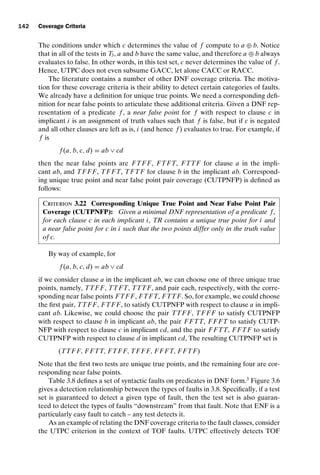 introtest CUUS047-Ammann ISBN 9780521880381 November 8, 2007 17:13 Char Count= 0
142 Coverage Criteria
The conditions under which c determines the value of f compute to a ⊕ b. Notice
that in all of the tests in T3, a and b have the same value, and therefore a ⊕ b always
evaluates to false. In other words, in this test set, c never determines the value of f .
Hence, UTPC does not even subsume GACC, let alone CACC or RACC.
The literature contains a number of other DNF coverage criteria. The motiva-
tion for these coverage criteria is their ability to detect certain categories of faults.
We already have a definition for unique true points. We need a corresponding defi-
nition for near false points to articulate these additional criteria. Given a DNF rep-
resentation of a predicate f , a near false point for f with respect to clause c in
implicant i is an assignment of truth values such that f is false, but if c is negated
and all other clauses are left as is, i (and hence f ) evaluates to true. For example, if
f is
f (a, b, c, d) = ab ∨ cd
then the near false points are FTF F, FTFT, FTTF for clause a in the impli-
cant ab, and TF F F, TF FT, TFTF for clause b in the implicant ab. Correspond-
ing unique true point and near false point pair coverage (CUTPNFP) is defined as
follows:
Criterion 3.22 Corresponding Unique True Point and Near False Point Pair
Coverage (CUTPNFP): Given a minimal DNF representation of a predicate f ,
for each clause c in each implicant i, TR contains a unique true point for i and
a near false point for c in i such that the two points differ only in the truth value
of c.
By way of example, for
f (a, b, c, d) = ab ∨ cd
if we consider clause a in the implicant ab, we can choose one of three unique true
points, namely, TTF F, TTFT, TTTF, and pair each, respectively, with the corre-
sponding near false points FTF F, FTFT, FTTF. So, for example, we could choose
the first pair, TTF F, FTF F, to satisfy CUTPNFP with respect to clause a in impli-
cant ab. Likewise, we could choose the pair TTF F, TF F F to satisfy CUTPNFP
with respect to clause b in implicant ab, the pair F FTT, F F FT to satisfy CUTP-
NFP with respect to clause c in implicant cd, and the pair F FTT, F FTF to satisfy
CUTPNFP with respect to clause d in implicant cd, The resulting CUTPNFP set is
(TTF F, F FTT, FTF F, TF F F, F F FT, F FTF)
Note that the first two tests are unique true points, and the remaining four are cor-
responding near false points.
Table 3.8 defines a set of syntactic faults on predicates in DNF form.3
Figure 3.6
gives a detection relationship between the types of faults in 3.8. Specifically, if a test
set is guaranteed to detect a given type of fault, then the test set is also guaran-
teed to detect the types of faults “downstream” from that fault. Note that ENF is a
particularly easy fault to catch – any test detects it.
As an example of relating the DNF coverage criteria to the fault classes, consider
the UTPC criterion in the context of TOF faults. UTPC effectively detects TOF
 