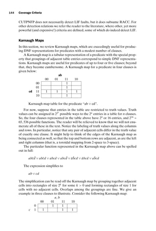 introtest CUUS047-Ammann ISBN 9780521880381 November 8, 2007 17:13 Char Count= 0
144 Coverage Criteria
CUTPNFP does not necessarily detect LIF faults, but it does subsume RACC. For
other detection relations we refer the reader to the literature, where other, yet more
powerful (and expensive!) criteria are defined, some of which do indeed detect LIF.
Karnaugh Maps
In this section, we review Karnaugh maps, which are exceedingly useful for produc-
ing DNF representations for predicates with a modest number of clauses.
A Karnaugh map is a tabular representation of a predicate with the special prop-
erty that groupings of adjacent table entries correspond to simple DNF representa-
tions. Karnaugh maps are useful for predicates of up to four or five clauses; beyond
that, they become cumbersome. A Karnaugh map for a predicate in four clauses is
given below:
ab
00 01 11 10
00 1
01 1
cd 11 1 1 1 1
10 1
Karnaugh map table for the predicate “ab ∨ cd”.
For now, suppose that entries in the table are restricted to truth values. Truth
values can be assigned in 22n
possible ways to the 2n
entries in a table for n clauses.
So, the four clauses represented in the table above have 24
or 16 entries, and 216
=
65, 536 possible functions. The reader will be relieved to know that we will not enu-
merate all of these in the text. Notice the labeling of truth values along the columns
and rows. In particular, notice that any pair of adjacent cells differ in the truth value
of exactly one clause. It might help to think of the edges of the Karnaugh map as
being connected as well, so that the top and bottom rows are adjacent, as are the left
and right columns (that is, a toroidal mapping from 2-space to 3-space).
The particular function represented in the Karnaugh map above can be spelled
out in full:
abc̄ ¯
d ∨ abc̄d ∨ abcd ∨ abc ¯
d ∨ āb̄cd ∨ ābcd ∨ ab̄cd
The expression simplifies to
ab ∨ cd
The simplification can be read off the Karnaugh map by grouping together adjacent
cells into rectangles of size 2k
for some k  0 and forming rectangles of size 1 for
cells with no adjacent cells. Overlaps among the groupings are fine. We give an
example in three clauses to illustrate. Consider the following Karnaugh map:
a, b
00 01 11 10
0 1 1
c 1 1 1 1
 