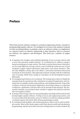 introtest CUUS047-Ammann ISBN 9780521880381 December 6, 2007 2:42 Char Count= 0
Preface
This book presents software testing as a practical engineering activity, essential to
producing high-quality software. It is designed to be used as the primary textbook
in either an undergraduate or graduate course on software testing, as a supplement
to a general course on software engineering or data structures, and as a resource
for software test engineers and developers. This book has a number of unique
features:
 It organizes the complex and confusing landscape of test coverage criteria with
a novel and extremely simple structure. At a technical level, software testing is
based on satisfying coverage criteria. The book’s central observation is that there
are few truly different coverage criteria, each of which fits easily into one of four
categories: graphs, logical expressions, input space, and syntax structures. This
not only simplifies testing, but it also allows a convenient and direct theoretical
treatment of each category. This approach contrasts strongly with the traditional
view of testing, which treats testing at each phase in the development process
differently.
 It is designed and written to be a textbook. The writing style is direct, it builds the
concepts from the ground up with a minimum of required background, and it in-
cludes lots of examples, homework problems, and teaching materials. It provides
a balance of theory and practical application, presenting testing as a collection
of objective, quantitative activities that can be measured and repeated. The the-
oretical concepts are presented when needed to support the practical activities
that test engineers follow.
 It assumes that testing is part of a mental discipline that helps all IT professionals
develop higher-quality software. Testing is not an anti-engineering activity, and
it is not an inherently destructive process. Neither is it only for testing specialists
or domain experts who know little about programming or math.
 It is designed with modular, interconnecting pieces; thus it can be used in multi-
ple courses. Most of the book requires only basic discrete math and introductory
programming, and the parts that need more background are clearly marked. By
xv
 