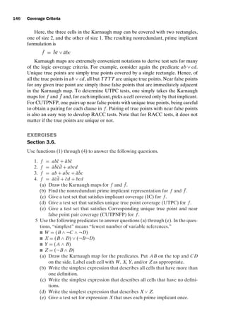 introtest CUUS047-Ammann ISBN 9780521880381 November 8, 2007 17:13 Char Count= 0
146 Coverage Criteria
Here, the three cells in the Karnaugh map can be covered with two rectangles,
one of size 2, and the other of size 1. The resulting nonredundant, prime implicant
formulation is
¯
f = b̄c̄ ∨ ābc
Karnaugh maps are extremely convenient notations to derive test sets for many
of the logic coverage criteria. For example, consider again the predicate ab ∨ cd.
Unique true points are simply true points covered by a single rectangle. Hence, of
all the true points in ab ∨ cd, all but TTTT are unique true points. Near false points
for any given true point are simply those false points that are immediately adjacent
in the Karnaugh map. To determine UTPC tests, one simply takes the Karnaugh
maps for f and ¯
f and, for each implicant, picks a cell covered only by that implicant.
For CUTPNFP, one pairs up near false points with unique true points, being careful
to obtain a pairing for each clause in f . Pairing of true points with near false points
is also an easy way to develop RACC tests. Note that for RACC tests, it does not
matter if the true points are unique or not.
EXERCISES
Section 3.6.
Use functions (1) through (4) to answer the following questions.
1. f = abc̄ + ābc̄
2. f = āb̄c̄d̄ + abcd
3. f = ab + ab̄c + āb̄c
4. f = āc̄d̄ + c̄d + bcd
(a) Draw the Karnaugh maps for f and ¯
f .
(b) Find the nonredundant prime implicant representation for f and ¯
f .
(c) Give a test set that satisfies implicant coverage (IC) for f .
(d) Give a test set that satisfies unique true point coverage (UTPC) for f .
(e) Give a test set that satisfies Corresponding unique true point and near
false point pair coverage (CUTPNFP) for f .
5 Use the following predicates to answer questions (a) through (e). In the ques-
tions, “simplest” means “fewest number of variable references.”
 W = (B ∧ ¬C ∧ ¬D)
 X = (B ∧ D) ∨ (¬B¬D)
 Y = (A ∧ B)
 Z = (¬B ∧ D)
(a) Draw the Karnaugh map for the predicates. Put AB on the top and CD
on the side. Label each cell with W, X, Y, and/or Z as appropriate.
(b) Write the simplest expression that describes all cells that have more than
one definition.
(c) Write the simplest expression that describes all cells that have no defini-
tions.
(d) Write the simplest expression that describes X ∨ Z.
(e) Give a test set for expression X that uses each prime implicant once.
 