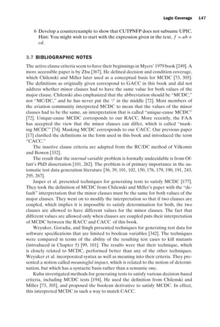 introtest CUUS047-Ammann ISBN 9780521880381 November 8, 2007 17:13 Char Count= 0
Logic Coverage 147
6 Develop a counterexample to show that CUTPNFP does not subsume UPIC.
Hint: You might wish to start with the expression given in the text, f = ab +
cd.
3.7 BIBLIOGRAPHIC NOTES
The active clause criteria seem to have their beginnings in Myers’ 1979 book [249]. A
more accessible paper is by Zhu [367]. He defined decision and condition coverage,
which Chilenski and Miller later used as a conceptual basis for MCDC [73, 305].
The definitions as originally given correspond to GACC in this book and did not
address whether minor clauses had to have the same value for both values of the
major clause. Chilenski also emphasized that the abbreviation should be “MCDC,”
not “MC/DC,” and he has never put the ‘/’ in the middle [72]. Most members of
the aviation community interpreted MCDC to mean that the values of the minor
clauses had to be the same, an interpretation that is called “unique-cause MCDC”
[72]. Unique-cause MCDC corresponds to our RACC. More recently, the FAA
has accepted the view that the minor clauses can differ, which is called “mask-
ing MCDC” [74]. Masking MCDC corresponds to our CACC. Our previous paper
[17] clarified the definitions in the form used in this book and introduced the term
“CACC.”
The inactive clause criteria are adapted from the RC/DC method of Vilkomir
and Bowen [332].
The result that the internal variable problem is formally undecidable is from Of-
futt’s PhD dissertation [101, 262]. The problem is of primary importance in the au-
tomatic test data generation literature [36, 39, 101, 102, 150, 176, 179, 190, 191, 243,
295, 267].
Jasper et al. presented techniques for generating tests to satisfy MCDC [177].
They took the definition of MCDC from Chilenski and Miller’s paper with the “de-
fault” interpretation that the minor clauses must be the same for both values of the
major clauses. They went on to modify the interpretation so that if two clauses are
coupled, which implies it is impossible to satisfy determination for both, the two
clauses are allowed to have different values for the minor clauses. The fact that
different values are allowed only when clauses are coupled puts their interpretation
of MCDC between the RACC and CACC of this book.
Weyuker, Goradia, and Singh presented techniques for generating test data for
software specifications that are limited to boolean variables [342]. The techniques
were compared in terms of the ability of the resulting test cases to kill mutants
(introduced in Chapter 5) [99, 101]. The results were that their technique, which
is closely related to MCDC, performed better than any of the other techniques.
Weyuker et al. incorporated syntax as well as meaning into their criteria. They pre-
sented a notion called meaningful impact, which is related to the notion of determi-
nation, but which has a syntactic basis rather than a semantic one.
Kuhn investigated methods for generating tests to satisfy various decision-based
criteria, including MCDC tests [194]. He used the definition from Chilenski and
Miller [73, 305], and proposed the boolean derivative to satisfy MCDC. In effect,
this interpreted MCDC in such a way to match CACC.
 