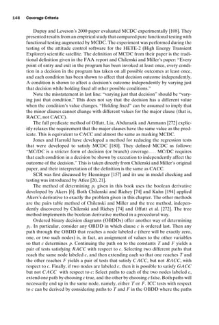 introtest CUUS047-Ammann ISBN 9780521880381 November 8, 2007 17:13 Char Count= 0
148 Coverage Criteria
Dupuy and Leveson’s 2000 paper evaluated MCDC experimentally [108]. They
presented results from an empirical study that compared pure functional testing with
functional testing augmented by MCDC. The experiment was performed during the
testing of the attitude control software for the HETE-2 (High Energy Transient
Explorer) scientific satellite. The definition of MCDC from their paper is the tradi-
tional definition given in the FAA report and Chilenski and Miller’s paper: “Every
point of entry and exit in the program has been invoked at least once, every condi-
tion in a decision in the program has taken on all possible outcomes at least once,
and each condition has been shown to affect that decision outcome independently.
A condition is shown to affect a decision’s outcome independently by varying just
that decision while holding fixed all other possible conditions.”
Note the misstatement in last line: “varying just that decision” should be “vary-
ing just that condition.” This does not say that the decision has a different value
when the condition’s value changes. “Holding fixed” can be assumed to imply that
the minor clauses cannot change with different values for the major clause (that is,
RACC, not CACC).
The full predicate method of Offutt, Liu, Abdurazik and Ammann [272] explic-
itly relaxes the requirement that the major clauses have the same value as the pred-
icate. This is equivalent to CACC and almost the same as masking MCDC.
Jones and Harrold have developed a method for reducing the regression tests
that were developed to satisfy MCDC [180]. They defined MCDC as follows:
“MC/DC is a stricter form of decision (or branch) coverage. . . . MC/DC requires
that each condition in a decision be shown by execution to independently affect the
outcome of the decision.” This is taken directly from Chilenski and Miller’s original
paper, and their interpretation of the definition is the same as CACC.
SCR was first discussed by Henninger [157] and its use in model checking and
testing was introduced by Atlee [20, 21].
The method of determining pc given in this book uses the boolean derivative
developed by Akers [6]. Both Chilenski and Richey [74] and Kuhn [194] applied
Akers’s derivative to exactly the problem given in this chapter. The other methods
are the pairs table method of Chilenski and Miller and the tree method, indepen-
dently discovered by Chilenski and Richey [74] and Offutt et al. [272]. The tree
method implements the boolean derivative method in a procedural way.
Ordered binary decision diagrams (OBDDs) offer another way of determining
pc. In particular, consider any OBDD in which clause c is ordered last. Then any
path through the OBDD that reaches a node labeled c (there will be exactly zero,
one, or two such nodes) is, in fact, an assignment of values to the other variables
so that c determines p. Continuing the path on to the constants T and F yields a
pair of tests satisfying RACC with respect to c. Selecting two different paths that
reach the same node labeled c, and then extending each so that one reaches T and
the other reaches F yields a pair of tests that satisfy CACC, but not RACC, with
respect to c. Finally, if two nodes are labeled c, then it is possible to satisfy GACC
but not CACC with respect to c: Select paths to each of the two nodes labeled c,
extend one path by choosing c true, and the other by choosing c false. Both paths will
necessarily end up in the same node, namely, either T or F. ICC tests with respect
to c can be derived by considering paths to T and F in the OBDD where the paths
 