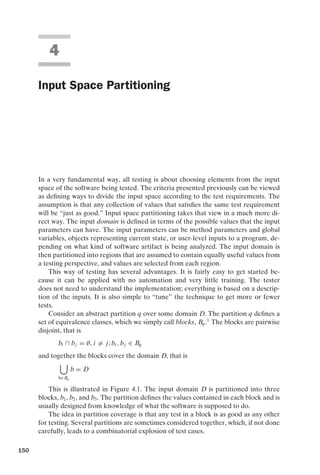 introtest CUUS047-Ammann ISBN 9780521880381 November 8, 2007 17:13 Char Count= 0
4
Input Space Partitioning
In a very fundamental way, all testing is about choosing elements from the input
space of the software being tested. The criteria presented previously can be viewed
as defining ways to divide the input space according to the test requirements. The
assumption is that any collection of values that satisfies the same test requirement
will be “just as good.” Input space partitioning takes that view in a much more di-
rect way. The input domain is defined in terms of the possible values that the input
parameters can have. The input parameters can be method parameters and global
variables, objects representing current state, or user-level inputs to a program, de-
pending on what kind of software artifact is being analyzed. The input domain is
then partitioned into regions that are assumed to contain equally useful values from
a testing perspective, and values are selected from each region.
This way of testing has several advantages. It is fairly easy to get started be-
cause it can be applied with no automation and very little training. The tester
does not need to understand the implementation; everything is based on a descrip-
tion of the inputs. It is also simple to “tune” the technique to get more or fewer
tests.
Consider an abstract partition q over some domain D. The partition q defines a
set of equivalence classes, which we simply call blocks, Bq.1
The blocks are pairwise
disjoint, that is
bi ∩ bj = ∅, i = j; bi , bj ∈ Bq
and together the blocks cover the domain D, that is

b∈Bq
b = D
This is illustrated in Figure 4.1. The input domain D is partitioned into three
blocks, b1, b2, and b3. The partition defines the values contained in each block and is
usually designed from knowledge of what the software is supposed to do.
The idea in partition coverage is that any test in a block is as good as any other
for testing. Several partitions are sometimes considered together, which, if not done
carefully, leads to a combinatorial explosion of test cases.
150
 