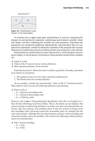 introtest CUUS047-Ammann ISBN 9780521880381 November 8, 2007 17:13 Char Count= 0
Input Space Partitioning 151
Input Domain D
b1
b3
b2
Figure 4.1. Partitioning of input
domain D into three blocks.
A common way to apply input space partitioning is to start by considering the
domain of each parameter separately, partitioning each domain’s possible values
into blocks, and then combining the variables for each parameter. Sometimes the
parameters are considered completely independently, and sometimes they are con-
sidered in conjunction, usually by taking the semantics of the program into account.
This process is called input domain modeling and the next section gives more details.
Each partition is usually based on some characteristic C of the program, the pro-
gram’s inputs, or the program’s environment. Some possible characteristic examples
are:
 Input X is null
 Order of file F (sorted, inverse sorted, arbitrary)
 Min separation distance of two aircraft
Each characteristic C allows the tester to define a partition. Formally, a partition
must satisfy two properties:
1. The partition must cover the entire domain (completeness)
2. The blocks must not overlap (disjoint)
As an example, consider the characteristic “order of file F” mentioned above.
This could be used to create the following (defective) partitioning:
 Order of file F
– b1 = Sorted in ascending order
– b2 = Sorted in descending order
– b3 = Arbitrary order
However, this is not a valid partitioning. Specifically, if the file is of length 0 or 1,
then the file will belong in all three blocks. That is, the blocks are not disjoint. The
easiest strategy to address this problem is to make sure that each characteristic ad-
dresses only one property. The problem above is that the notions of being sorted
into ascending order and being sorted into descending order are lumped into the
same characteristic. Splitting into two characteristics, namely sorted ascending and
sorted descending, solves the problem. The result is the following (valid) partition-
ing of two characteristics.
 File F sorted ascending
– b1 = True
– b2 = False
 