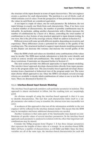 introtest CUUS047-Ammann ISBN 9780521880381 November 8, 2007 17:13 Char Count= 0
Input Space Partitioning 153
the structure of the input domain in terms of input characteristics. The test engineer
creates a partition for each characteristic. The partition is a set of blocks, each of
which contains a set of values. From the perspective of that particular characteristic,
the values in each block are considered equivalent.
A test input is a tuple of values, one for each parameter. By definition, the test
input belongs to exactly one block from each characteristic. Thus, if we have even
a modest number of characteristics, the number of possible combinations may be
infeasible. In particular, adding another characteristic with n blocks increases the
number of combinations by a factor of n. Hence, controlling the total number of
combinations is a key feature of any practical approach to input domain testing. In
our view, this is the job of the coverage criteria, which we address in Section 4.2.
Different testers will come up with different models, depending on creativity and
experience. These differences create a potential for variance in the quality of the
resulting tests. The structured method to support input domain modeling presented
in this chapter can decrease this variance and increase the overall quality of the
IDM.
Once the IDM is built and values are identified, some combinations of the values
may be invalid. The IDM must include information to help the tester identify and
avoid or remove invalid sub-combinations. The model needs a way to represent
these restrictions. Constraints are discussed further in Section 4.3.
The next section provides two different approaches to input domain modeling.
The interface-based approach develops characteristics directly from input parame-
ters to the program under test. The functionality-based approach develops charac-
teristics from a functional or behavioral view of the program under test. The tester
must choose which approach to use. Once the IDM is developed, several coverage
criteria are available to decide which combinations of values to use to test the soft-
ware. These are discussed in Section 4.2.
4.1.1 Interface-Based Input Domain Modeling
The interface-based approach considers each particular parameter in isolation. This
approach is almost mechanical to follow, but the resulting tests are surprisingly
good.
An obvious strength of using the interface-based approach is that it is easy
to identify characteristics. The fact that each characteristic limits itself to a sin-
gle parameter also makes it easy to translate the abstract tests into executable test
cases.
A weakness of this approach is that not all the information available to the test
engineer will be reflected in the interface domain model. This means that the IDM
may be incomplete and hence additional characteristics are needed.
Another weakness is that some parts of the functionality may depend on com-
binations of specific values of several interface parameters. In the interface-based
approach each parameter is analyzed in isolation with the effect that important sub-
combinations may be missed.
Consider the TriTyp program from Chapter 3. It has three integer parameters
that represent the lengths of three sides of a triangle. In an interface-based IDM,
Side1 will have a number of characteristics, as will Side2 and Side3. Since the three
variables are all of the same type, the interface-based characteristics for each will
 