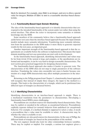 introtest CUUS047-Ammann ISBN 9780521880381 November 8, 2007 17:13 Char Count= 0
154 Coverage Criteria
likely be identical. For example, since Side1 is an integer, and zero is often a special
value for integers, Relation of Side1 to zero is a reasonable interface-based charac-
teristic.
4.1.2 Functionality-Based Input Domain Modeling
The idea of the functionality-based approach is to identify characteristics that cor-
respond to the intended functionality of the system under test rather than using the
actual interface. This allows the tester to incorporate some semantics or domain
knowledge into the IDM.
Some members of the community believe that a functionality-based approach
yields better test cases than the interface-based approach because the input domain
models include more semantic information. Transferring more semantic informa-
tion from the specification to the IDM makes it more likely to generate expected
results for the test cases, an important goal.
Another important strength of the functionality-based approach is that the re-
quirements are available before the software is implemented. This means that input
domain modeling and test case generation can start early in development.
In the functionality-based approach, identifying characteristics and values may
be far from trivial. If the system is large and complex, or the specifications are in-
formal and incomplete, it can be very hard to design reasonable characteristics. The
next section gives practical suggestions for designing characteristics.
The functionality-based approach also makes it harder to generate tests. The
characteristics of the IDM often do not map to single parameters of the software
interface. Translating the values into executable test cases is harder because con-
straints of a single IDM characteristic may affect multiple parameters in the inter-
face.
Returning to the TriTyp program from Chapter 3, a functionality-based approach
will recognize that instead of simply three integers, the input to the method is a
triangle. This leads to the characteristic of a triangle, which can be partitioned into
different types of triangles (as discussed below).
4.1.3 Identifying Characteristics
Identifying characteristics in an interface-based approach is simple. There is
a mechanical translation from the parameters to characteristics. Developing a
functionality-based IDM is more challenging.
Preconditions are excellent sources for functionality-based characteristics. They
may be explicit or encoded in the software as exceptional behavior. Preconditions
explicitly separate defined (or normal) behavior from undefined (or exceptional)
behavior. For example, if a method choose() is supposed to select a value, it needs
a precondition that a value must be available to select. A characteristic may be
whether the value is available or not.
Postconditions are also good sources for characteristics. In the case of TriTyp, the
different kinds of triangles are based on the postcondition of the method.
The test engineer should also look for other relationships between variables.
These may be explicit or implicit. For example, a curious test engineer given a
 