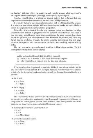introtest CUUS047-Ammann ISBN 9780521880381 November 8, 2007 17:13 Char Count= 0
Input Space Partitioning 155
method m() with two object parameters x and y might wonder what happens if x
and y point to the same object (aliasing), or to logically equal objects.
Another possible idea is to check for missing factors, that is, factors that may
impact the execution but do not have an associated IDM parameter.
It is usually better to have many characteristics with few blocks than the reverse.
It is also true that characteristics with small numbers of blocks are more likely to
satisfy the disjointness and completeness properties.
Generally, it is preferable for the test engineer to use specifications or other
documentation instead of program code to develop characteristics. The idea is
that the tester should apply input space partitioning by using domain knowledge
about the problem, not the implementation. However, in practice, the code may
be all that is available. Overall, the more semantic information the test engi-
neer can incorporate into characteristics, the better the resulting test set is likely
to be.
The two approaches generally result in different IDM characteristics. The fol-
lowing method illustrates this difference:
public boolean findElement (List list, Object element)
// Effects: if list or element is null throw NullPointerException
// else returns true if element is in the list, false otherwise
If the interface-based approach is used, the IDM will have characteristics for list
and characteristics for element. For example, here are two interface-based charac-
teristics for list, including blocks and values, which are discussed in detail in the next
section:
 list is null
– b1 = True
– b2 = False
 list is empty
– b1 = True
– b2 = False
The functionality-based approach results in more complex IDM characteristics.
As mentioned earlier, the functionality-based approach requires more thinking on
the part of the test engineer, but can result in better tests. Two possibilities for the
example are listed below, again including blocks and values.
 number of occurrences of element in list
– b1 = 0
– b2 = 1
– b3 = More than 1
 element occurs first in list
– b1 = True
– b2 = False
 