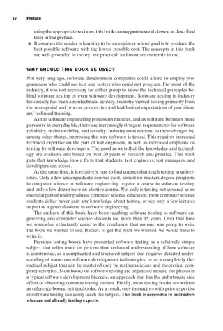 introtest CUUS047-Ammann ISBN 9780521880381 December 6, 2007 2:42 Char Count= 0
xvi Preface
using the appropriate sections, this book can support several classes, as described
later in the preface.
 It assumes the reader is learning to be an engineer whose goal is to produce the
best possible software with the lowest possible cost. The concepts in this book
are well grounded in theory, are practical, and most are currently in use.
WHY SHOULD THIS BOOK BE USED?
Not very long ago, software development companies could afford to employ pro-
grammers who could not test and testers who could not program. For most of the
industry, it was not necessary for either group to know the technical principles be-
hind software testing or even software development. Software testing in industry
historically has been a nontechnical activity. Industry viewed testing primarily from
the managerial and process perspective and had limited expectations of practition-
ers’ technical training.
As the software engineering profession matures, and as software becomes more
pervasive in everyday life, there are increasingly stringent requirements for software
reliability, maintainability, and security. Industry must respond to these changes by,
among other things, improving the way software is tested. This requires increased
technical expertise on the part of test engineers, as well as increased emphasis on
testing by software developers. The good news is that the knowledge and technol-
ogy are available and based on over 30 years of research and practice. This book
puts that knowledge into a form that students, test engineers, test managers, and
developers can access.
At the same time, it is relatively rare to find courses that teach testing in univer-
sities. Only a few undergraduate courses exist, almost no masters degree programs
in computer science or software engineering require a course in software testing,
and only a few dozen have an elective course. Not only is testing not covered as an
essential part of undergraduate computer science education, most computer science
students either never gain any knowledge about testing, or see only a few lectures
as part of a general course in software engineering.
The authors of this book have been teaching software testing to software en-
gineering and computer science students for more than 15 years. Over that time
we somewhat reluctantly came to the conclusion that no one was going to write
the book we wanted to use. Rather, to get the book we wanted, we would have to
write it.
Previous testing books have presented software testing as a relatively simple
subject that relies more on process than technical understanding of how software
is constructed, as a complicated and fractured subject that requires detailed under-
standing of numerous software development technologies, or as a completely the-
oretical subject that can be mastered only by mathematicians and theoretical com-
puter scientists. Most books on software testing are organized around the phases in
a typical software development lifecycle, an approach that has the unfortunate side
effect of obscuring common testing themes. Finally, most testing books are written
as reference books, not textbooks. As a result, only instructors with prior expertise
in software testing can easily teach the subject. This book is accessible to instructors
who are not already testing experts.
 