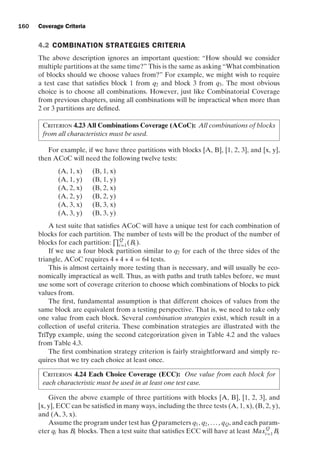 introtest CUUS047-Ammann ISBN 9780521880381 November 8, 2007 17:13 Char Count= 0
160 Coverage Criteria
4.2 COMBINATION STRATEGIES CRITERIA
The above description ignores an important question: “How should we consider
multiple partitions at the same time?” This is the same as asking “What combination
of blocks should we choose values from?” For example, we might wish to require
a test case that satisfies block 1 from q2 and block 3 from q3. The most obvious
choice is to choose all combinations. However, just like Combinatorial Coverage
from previous chapters, using all combinations will be impractical when more than
2 or 3 partitions are defined.
Criterion 4.23 All Combinations Coverage (ACoC): All combinations of blocks
from all characteristics must be used.
For example, if we have three partitions with blocks [A, B], [1, 2, 3], and [x, y],
then ACoC will need the following twelve tests:
(A, 1, x) (B, 1, x)
(A, 1, y) (B, 1, y)
(A, 2, x) (B, 2, x)
(A, 2, y) (B, 2, y)
(A, 3, x) (B, 3, x)
(A, 3, y) (B, 3, y)
A test suite that satisfies ACoC will have a unique test for each combination of
blocks for each partition. The number of tests will be the product of the number of
blocks for each partition:
Q
i=1(Bi ).
If we use a four block partition similar to q2 for each of the three sides of the
triangle, ACoC requires 4 ∗ 4 ∗ 4 = 64 tests.
This is almost certainly more testing than is necessary, and will usually be eco-
nomically impractical as well. Thus, as with paths and truth tables before, we must
use some sort of coverage criterion to choose which combinations of blocks to pick
values from.
The first, fundamental assumption is that different choices of values from the
same block are equivalent from a testing perspective. That is, we need to take only
one value from each block. Several combination strategies exist, which result in a
collection of useful criteria. These combination strategies are illustrated with the
TriTyp example, using the second categorization given in Table 4.2 and the values
from Table 4.3.
The first combination strategy criterion is fairly straightforward and simply re-
quires that we try each choice at least once.
Criterion 4.24 Each Choice Coverage (ECC): One value from each block for
each characteristic must be used in at least one test case.
Given the above example of three partitions with blocks [A, B], [1, 2, 3], and
[x, y], ECC can be satisfied in many ways, including the three tests (A, 1, x), (B, 2, y),
and (A, 3, x).
Assume the program under test has Qparameters q1, q2, . . . , qQ, and each param-
eter qi has Bi blocks. Then a test suite that satisfies ECC will have at least MaxQ
i=1 Bi
 