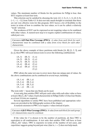 introtest CUUS047-Ammann ISBN 9780521880381 November 8, 2007 17:13 Char Count= 0
Input Space Partitioning 161
values. The maximum number of blocks for the partitions for TriTyp is four, thus
ECC requires at least four tests.
This criterion can be satisfied by choosing the tests {(2, 2, 2), (1, 1, 1), (0, 0, 0),
(−1, −1, −1)} from Table 4.3. It does not take much thought to conclude that these
are not very effective tests for this program. ECC leaves a lot of flexibility to the
tester in terms of how to combine the test values, so it can be called a relatively
“weak” criterion.
The weakness of ECC can be expressed as not requiring values to be combined
with other values. A natural next step is to require explicit combinations of values,
called pair-wise.
Criterion 4.25 Pair-Wise Coverage (PWC): A value from each block for each
characteristic must be combined with a value from every block for each other
characteristic.
Given the above example of three partitions with blocks [A, B], [1, 2, 3], and
[x, y], then PWC will need sixteen tests to cover the following combinations:
(A, 1) (B, 1) (1, x)
(A, 2) (B, 2) (1, y)
(A, 3) (B, 3) (2, x)
(A, x) (B, x) (2, y)
(A, y) (B, y) (3, x)
(3, y)
PWC allows the same test case to cover more than one unique pair of values. So
the above combinations can be combined in several ways, including:
(A, 1, x) (B, 1, y)
(A, 2, x) (B, 2, y)
(A, 3, x) (B, 3, y)
(A, –, y) (B, –, x)
The tests with ‘–’ mean that any block can be used.
A test suite that satisfies PWC will pair each value with each other value or have
at least (MaxQ
i=1 Bi )2
values. Each characteristic in TriTyp (Table 4.3) has four blocks;
so at least 16 tests are required.
Several algorithms to satisfy PWC have been published and appropriate refer-
ences are provided in the bibliography section of the chapter.
A natural extension to PWC is to require t values instead of pairs.
Criterion 4.26 T-Wise Coverage (TWC): A value from each block for each group
of t characteristics must be combined.
If the value for T is chosen to be the number of partitions, Q, then TWC is
equivalent to all combinations. A test suite that satisfies TWC will have at least
(Max
q
i=1 Bi )t
values. TWC is expensive in terms of the number of test cases, and
experience suggests going beyond pair-wise (that is, t = 2) does not help much.
 