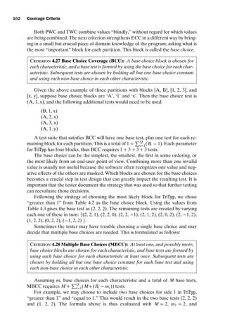 introtest CUUS047-Ammann ISBN 9780521880381 November 8, 2007 17:13 Char Count= 0
162 Coverage Criteria
Both PWC and TWC combine values “blindly,” without regard for which values
are being combined. The next criterion strengthens ECC in a different way by bring-
ing in a small but crucial piece of domain knowledge of the program; asking what is
the most “important” block for each partition. This block is called the base choice.
Criterion 4.27 Base Choice Coverage (BCC): A base choice block is chosen for
each characteristic, and a base test is formed by using the base choice for each char-
acteristic. Subsequent tests are chosen by holding all but one base choice constant
and using each non-base choice in each other characteristic.
Given the above example of three partitions with blocks [A, B], [1, 2, 3], and
[x, y], suppose base choice blocks are ‘A’, ‘1’ and ‘x’. Then the base choice test is
(A, 1, x), and the following additional tests would need to be used:
(B, 1, x)
(A, 2, x)
(A, 3, x)
(A, 1, y)
A test suite that satisfies BCC will have one base test, plus one test for each re-
maining block for each partition. This is a total of 1 +
Q
i=1(Bi − 1). Each parameter
for TriTyp has four blocks, thus BCC requires 1 + 3 + 3 + 3 tests.
The base choice can be the simplest, the smallest, the first in some ordering, or
the most likely from an end-user point of view. Combining more than one invalid
value is usually not useful because the software often recognizes one value and neg-
ative effects of the others are masked. Which blocks are chosen for the base choices
becomes a crucial step in test design that can greatly impact the resulting test. It is
important that the tester document the strategy that was used so that further testing
can reevaluate those decisions.
Following the strategy of choosing the most likely block for TriTyp, we chose
“greater than 1” from Table 4.2 as the base choice block. Using the values from
Table 4.3 gives the base test as (2, 2, 2). The remaining tests are created by varying
each one of these in turn: {(2, 2, 1), (2, 2, 0), (2, 2, −1), (2, 1, 2), (2, 0, 2), (2, −1, 2),
(1, 2, 2), (0, 2, 2), (−1, 2, 2) }.
Sometimes the tester may have trouble choosing a single base choice and may
decide that multiple base choices are needed. This is formulated as follows:
Criterion 4.28 Multiple Base Choices (MBCC): At least one, and possibly more,
base choice blocks are chosen for each characteristic, and base tests are formed by
using each base choice for each characteristic at least once. Subsequent tests are
chosen by holding all but one base choice constant for each base test and using
each non-base choice in each other characteristic.
Assuming mi base choices for each characteristic and a total of M base tests,
MBCC requires M +
Q
i=1(M ∗ (Bi − mi )) tests.
For example, we may choose to include two base choices for side 1 in TriTyp,
“greater than 1” and “equal to 1.” This would result in the two base tests (2, 2, 2)
and (1, 2, 2). The formula above is thus evaluated with M = 2, m1 = 2, and
 