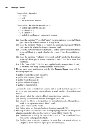 introtest CUUS047-Ammann ISBN 9780521880381 November 8, 2007 17:13 Char Count= 0
164 Coverage Criteria
Characteristic: Type of s1
- s1 = null
- s1 = {}
- s1 has at least one element
Characteristic: Relation between s1 and s2
- s1 and s2 represent the same set
- s1 is a subset of s2
- s2 is a subset of s1
- s1 and s2 do not have any elements in common
(a) Does the partition “Type of s1” satisfy the completeness property? If not,
give a value for s1 that does not fit in any block.
(b) Does the partition “Type of s1” satisfy the disjointness property? If not,
give a value for s1 that fits in more than one block.
(c) Does the partition “Relation between s1 and s2” satisfy the completeness
property? If not, give a pair of values for s1 and s2 that does not fit in any
block.
(d) Does the partition “Relation between s1 and s2” satisfy the disjointness
property? If not, give a pair of values for s1 and s2 that fits in more than
one block.
(e) If the “base choice” criterion were applied to the two partitions (exactly
as written), how many test requirements would result?
5. Derive input space partitioning tests for the BoundedQueue class with the
following signature:
 public BoundedQueue (int capacity);
 public void Enqueue (Object X);
 public Object Dequeue ();
 public boolean IsEmpty ();
 public boolean IsFull ();
Assume the usual semantics for a queue with a fixed, maximal capacity. Try
to keep your partitioning simple–choose a small number of partitions and
blocks.
(a) Identify all of the variables. Don’t forget the state variables.
(b) Identify several characteristics that suggest partitions.
(c) Identify the blocks in the partition for each characteristic. Designate one
block in each partition as the “Base” block.
(d) Define values for the blocks.
(e) Define a test set that satisfies base choice coverage (BCC).
6. Develop a set of characteristics and accompanying partitions for the pattern
checking procedure (the method pat() in Figure 2.21 in Chapter 2).
(a) Develop tests to satisfy the base choice criterion. Your tests should have
both inputs and expected outputs.
(b) Analyze your tests with respect to the data flow test sets developed in
Chapter 2. How well does input space partitioning do?
 
