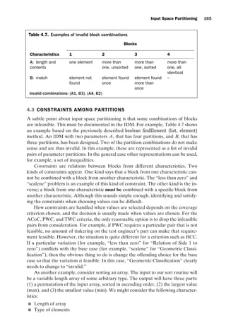 introtest CUUS047-Ammann ISBN 9780521880381 November 8, 2007 17:13 Char Count= 0
Input Space Partitioning 165
Table 4.7. Examples of invalid block combinations
Blocks
Characteristics 1 2 3 4
A: length and
contents
one element more than
one, unsorted
more than
one, sorted
more than
one, all
identical
B: match element not
found
element found
once
element found
more than
once
–
Invalid combinations: (A1, B3), (A4, B2)
4.3 CONSTRAINTS AMONG PARTITIONS
A subtle point about input space partitioning is that some combinations of blocks
are infeasible. This must be documented in the IDM. For example, Table 4.7 shows
an example based on the previously described boolean findElement (list, element)
method. An IDM with two parameters A, that has four partitions, and B, that has
three partitions, has been designed. Two of the partition combinations do not make
sense and are thus invalid. In this example, these are represented as a list of invalid
pairs of parameter partitions. In the general case other representations can be used,
for example, a set of inequalities.
Constraints are relations between blocks from different characteristics. Two
kinds of constraints appear. One kind says that a block from one characteristic can-
not be combined with a block from another characteristic. The “less than zero” and
“scalene” problem is an example of this kind of constraint. The other kind is the in-
verse; a block from one characteristic must be combined with a specific block from
another characteristic. Although this sounds simple enough, identifying and satisfy-
ing the constraints when choosing values can be difficult.
How constraints are handled when values are selected depends on the coverage
criterion chosen, and the decision is usually made when values are chosen. For the
ACoC, PWC, and TWC criteria, the only reasonable option is to drop the infeasible
pairs from consideration. For example, if PWC requires a particular pair that is not
feasible, no amount of tinkering on the test engineer’s part can make that require-
ment feasible. However, the situation is quite different for a criterion such as BCC.
If a particular variation (for example, “less than zero” for “Relation of Side 1 to
zero”) conflicts with the base case (for example, “scalene” for “Geometric Classi-
fication”), then the obvious thing to do is change the offending choice for the base
case so that the variation is feasible. In this case, “Geometric Classification” clearly
needs to change to “invalid.”
As another example, consider sorting an array. The input to our sort routine will
be a variable length array of some arbitrary type. The output will have three parts:
(1) a permutation of the input array, sorted in ascending order, (2) the largest value
(max), and (3) the smallest value (min). We might consider the following character-
istics:
 Length of array
 Type of elements
 