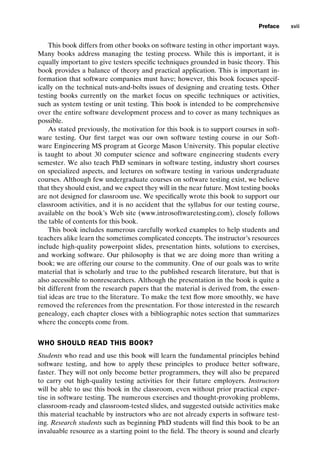 introtest CUUS047-Ammann ISBN 9780521880381 December 6, 2007 2:42 Char Count= 0
Preface xvii
This book differs from other books on software testing in other important ways.
Many books address managing the testing process. While this is important, it is
equally important to give testers specific techniques grounded in basic theory. This
book provides a balance of theory and practical application. This is important in-
formation that software companies must have; however, this book focuses specif-
ically on the technical nuts-and-bolts issues of designing and creating tests. Other
testing books currently on the market focus on specific techniques or activities,
such as system testing or unit testing. This book is intended to be comprehensive
over the entire software development process and to cover as many techniques as
possible.
As stated previously, the motivation for this book is to support courses in soft-
ware testing. Our first target was our own software testing course in our Soft-
ware Engineering MS program at George Mason University. This popular elective
is taught to about 30 computer science and software engineering students every
semester. We also teach PhD seminars in software testing, industry short courses
on specialized aspects, and lectures on software testing in various undergraduate
courses. Although few undergraduate courses on software testing exist, we believe
that they should exist, and we expect they will in the near future. Most testing books
are not designed for classroom use. We specifically wrote this book to support our
classroom activities, and it is no accident that the syllabus for our testing course,
available on the book’s Web site (www.introsoftwaretesting.com), closely follows
the table of contents for this book.
This book includes numerous carefully worked examples to help students and
teachers alike learn the sometimes complicated concepts. The instructor’s resources
include high-quality powerpoint slides, presentation hints, solutions to exercises,
and working software. Our philosophy is that we are doing more than writing a
book; we are offering our course to the community. One of our goals was to write
material that is scholarly and true to the published research literature, but that is
also accessible to nonresearchers. Although the presentation in the book is quite a
bit different from the research papers that the material is derived from, the essen-
tial ideas are true to the literature. To make the text flow more smoothly, we have
removed the references from the presentation. For those interested in the research
genealogy, each chapter closes with a bibliographic notes section that summarizes
where the concepts come from.
WHO SHOULD READ THIS BOOK?
Students who read and use this book will learn the fundamental principles behind
software testing, and how to apply these principles to produce better software,
faster. They will not only become better programmers, they will also be prepared
to carry out high-quality testing activities for their future employers. Instructors
will be able to use this book in the classroom, even without prior practical exper-
tise in software testing. The numerous exercises and thought-provoking problems,
classroom-ready and classroom-tested slides, and suggested outside activities make
this material teachable by instructors who are not already experts in software test-
ing. Research students such as beginning PhD students will find this book to be an
invaluable resource as a starting point to the field. The theory is sound and clearly
 