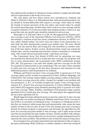 introtest CUUS047-Ammann ISBN 9780521880381 November 8, 2007 17:13 Char Count= 0
Input Space Partitioning 167
they addressed the problem of refining test frames (which we simply and informally
call test requirements in this book) to test cases.
The each choice and base choice criteria were introduced by Ammann and
Offutt in 1994 [16]. Cohen et al. [84] indicated that valid and invalid parameter val-
ues should be treated differently with respect to coverage. Valid values lie within
the bounds of normal operation of the test object, and invalid values lie outside
the normal operating range. Invalid values often result in an error message and the
execution terminates. To avoid one invalid value masking another, Cohen et al. sug-
gested that only one invalid value should be included in each test case.
Burroughs et al. [58] and Cohen et al. [84, 85, 86] suggested the heuristic pair-
wise coverage as part of the Automatic Efficient Test Generator (AETG). AETG
also includes a variation on the base choice combination criterion. In AETG’s ver-
sion, called “default testing,” the tester varies the values of one characteristic at a
time while the other characteristics contain some default value. The term “default
testing” was also used by Burr and Young [57], who described yet another varia-
tion of the base choices. In their version, all characteristics except one contain the
default value, and the remaining characteristics contain a maximum or a minimum
value. This variant will not necessarily satisfy “each choice coverage.”
The Constrained Array Test System (CATS) tool for generating test cases
was described by Sherwood [313] to satisfy pair-wise coverage. For programs with
two or more characteristics, the in-parameter-order (IPO) combination strategy
[205, 206, 322] generates a test suite that satisfies pair-wise coverage for the first
two parameters (characteristic in our terminology). The test suite is then extended
to satisfy pair-wise coverage for the first three parameters and continues for each
additional parameter until all parameters are included.
Williams and Probert invented T-wise coverage [354]. A special case of T-wise
coverage called variable strength was proposed by Cohen, Gibbons, Mugridge, and
Colburn [87]. This strategy requires higher coverage among a subset of characteris-
tics and lower coverage across the others. Assume for example a test problem with
four parameters A, B, C, D. Variable strength may require 3-wise coverage for pa-
rameters B, C, Dand 2-wise coverage for parameter A. Cohen, Gibbons, Mugridge,
and Colburn [87] suggested using simulated annealing (SA) to generate test suites
for T-wise coverage. Shiba, Tsuchiya, and Kikuno [314] proposed using a genetic
algorithm (GA) to satisfy pair-wise coverage. The same paper also suggested using
the ant colony algorithm (ACA).
Mandl suggested using orthogonal arrays to generate values for T-wise coverage
[224]. This idea was further developed by Williams and Probert [353]. Covering ar-
rays [352] is an extension of orthogonal arrays. A property of orthogonal arrays is
that they are balanced, which means that each characteristic value occurs the same
number of times in the test suite. If only T-wise (for instance pair-wise) coverage is
desired, the balance property is unnecessary and will make the algorithm less effi-
cient. In a covering array that satisfies T-wise coverage, each T-tuple occurs at least
once but not necessarily the same number of times. Another problem with orthogo-
nal arrays is that for some problem sizes we do not have enough orthogonal arrays to
represent the entire problem. This problem is also avoided by using covering arrays.
Several papers have provided experiential and experimental results of using in-
put space partitioning. Heller [156] uses a realistic example to show that testing all
 