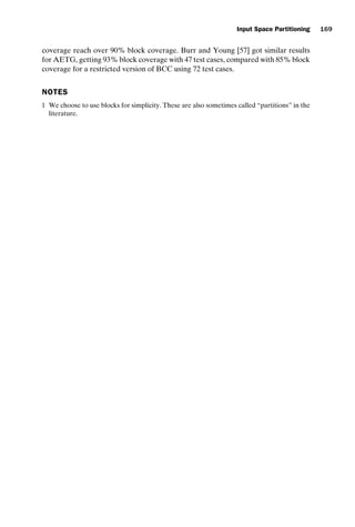 introtest CUUS047-Ammann ISBN 9780521880381 November 8, 2007 17:13 Char Count= 0
Input Space Partitioning 169
coverage reach over 90% block coverage. Burr and Young [57] got similar results
for AETG, getting 93% block coverage with 47 test cases, compared with 85% block
coverage for a restricted version of BCC using 72 test cases.
NOTES
1 We choose to use blocks for simplicity. These are also sometimes called “partitions” in the
literature.
 