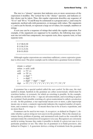 introtest CUUS047-Ammann ISBN 9780521880381 November 8, 2007 17:13 Char Count= 0
Syntax-Based Testing 171
The star is a “closure” operator that indicates zero or more occurrences of the
expression it modifies. The vertical bar is the “choice” operator, and indicates ei-
ther choice can be taken. Thus, this regular expression describes any sequence of
“G s n” and “B t n.” G and B may be commands to a program and s, t, and n may be
arguments, method calls with parameters, or messages with values. The arguments
s, t, and n can be literals, or represent a large set of values, for example, numbers or
strings.
A test case can be a sequence of strings that satisfy the regular expression. For
example, if the arguments are supposed to be numbers, the following may repre-
sent one test with four components, two separate tests, three separate tests, or four
separate tests:
G 17 08.01.90
B 13 06.27.94
G 13 11.21.94
B 04 01.09.03
Although regular expressions are sometimes sufficient, a more expressive gram-
mar is often used. The prior example can be refined into a grammar form as follows:
stream ::= action∗
action ::= actG | actB
actG ::= G s n
actB ::= B t n
s ::= digit1−3
t ::= digit1−3
n ::= digit2
. digit2
. digit2
digit ::= 0 | 1 | 2 | 3 | 4 | 5 | 6 | 7 | 8 | 9
A grammar has a special symbol called the start symbol. In this case, the start
symbol is stream. Symbols in the grammar are either nonterminals, which must be
rewritten further, or terminals, for which no rewriting is possible. In the example,
the symbols on the left of the ::= sign are all nonterminals, and everything in quotes
is a terminal. Each possible rewriting of a given nonterminal is called a production
or rule. In this grammar, a star superscript means zero or more, a plus superscript
means one or more, a numeric superscript indicates the required number of repeti-
tions, and a numeric range (a − b) means there has to be at least a repetitions, and
no more than b.
Grammars can be used in two ways. A recognizer, as defined in Chapter 1, de-
cides whether a given string (or test case) is in the grammar. This is the classical au-
tomata theory problem of parsing, and automated tools (such as the venerable lex
and yacc) make the construction of recognizers very easy. Recognizers are extremely
useful in testing, because they make it possible to decide if a given test case is in a
particular grammar or not. The other use of grammars is to build generators, also
defined in Chapter 1. A generator derives a string of terminals from the grammar
 